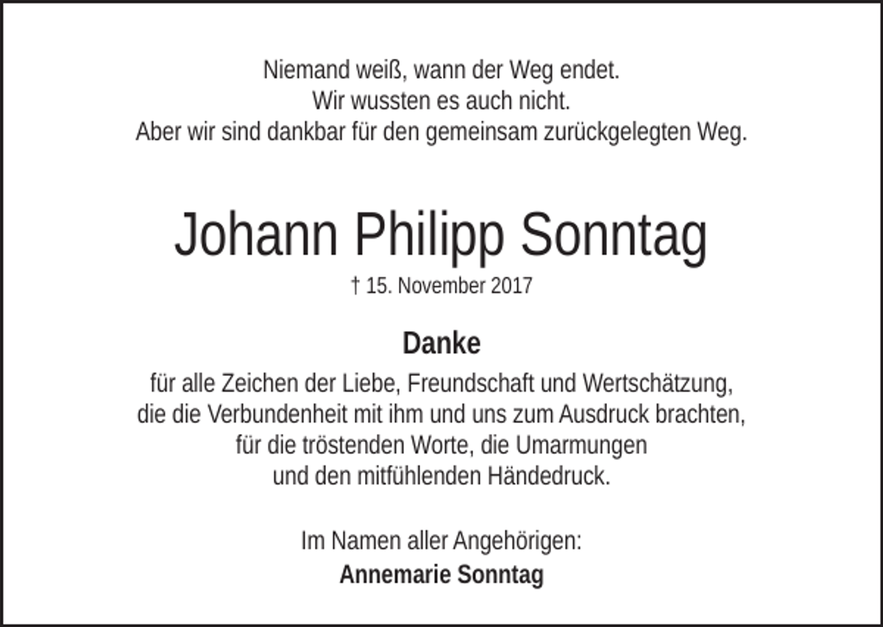 <p>NiNiemand<br />e m a n d wweiß,<br />ei ß, wwann<br />a n n dder<br />er Weg<br />W e g eendet.<br />n d et.<br />Wir wwussten<br />Wir<br />u s st e n ees<br />s aauch<br />u c h ninicht.<br />c ht.<br />A b er wir<br />wir sisind<br />n d ddankbar<br />a n k b ar ffür<br />ür dden<br />e n ggemeinsam<br />e m ei n s a m zzurückgelegten<br />ur ü c k g el e gt e n Weg.<br />W e g.<br />Aber</p><p>JJohann<br />o h a n n Philipp<br />P hili p p Sonntag<br />S o n nt a g<br />†† 115.<br />5. November<br />N o v e m b er 22</p><p>Danke<br />Danke<br />ffür<br />ür alle<br />all e Zeichen<br />Z ei c h e n der<br />d er Liebe,<br />Li e b e, Freundschaft<br />Fr e u n d s c h aft und<br />u n d Wertschätzung,<br />W ert s c h ät zu n g,<br />di e didiee Verbundenheit<br />V er b u n d e n h eit mit<br />mit iihm<br />h m uund<br />n d uuns<br />n s zzum<br />u m AAusdruck<br />u s dr u c k brbrachten,<br />a c ht e n,<br />die<br />für<br />tröstenden<br />f ür die<br />di e tr<br />ö st e n d e n Worte,<br />W ort e, die<br />di e Umarmungen<br />U m ar m u n g e n<br />uund<br />n d dden<br />e n mitfühlenden<br />mitf ü hl e n d e n Händedruck.<br />H ä n d e dr u c k.<br />Im<br />I m Namen<br />N a m e n aller<br />all er Angehörigen:<br />A n g e h öri g e n:<br />AAnnemarie<br />n n e m ari e SSonntag<br />o n nt a g</p>