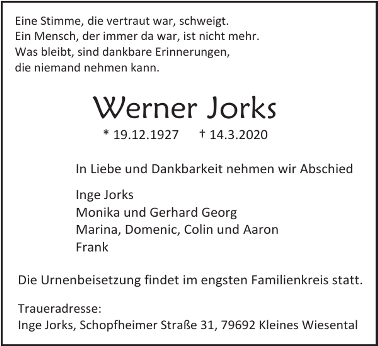 <p>Eine Stimme, die vertraut war, schweigt.<br />Ein Mensch, der immer da war, ist nicht mehr.<br />Was bleibt, sind dankbare Erinnerungen,<br />die niemand nehmen kann.</p><p>Werner Jorks<br />* 19.12.1927</p><p>† 14.3.2020</p><p>In Liebe und Dankbarkeit nehmen wir Abschied<br />Inge Jorks<br />Monika und Gerhard Georg<br />Marina, Domenic, Colin und Aaron<br />Frank<br />Die Urnenbeisetzung findet im engsten Familienkreis statt.<br />Traueradresse:<br />Inge Jorks, Schopfheimer Straße 31, 79692 Kleines Wiesental</p>