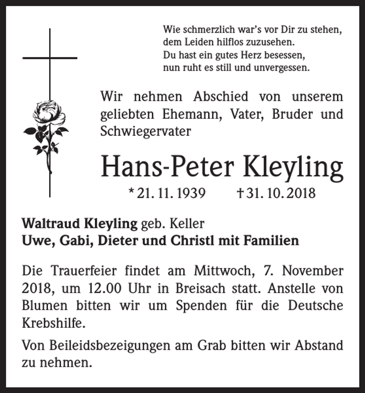 <p>Wie schmerzlich war’s vor Dir zu stehen,<br />dem Leiden hilflos zuzusehen.<br />Du hast ein gutes Herz besessen,<br />nun ruht es still und unvergessen.</p><p>Wir nehmen Abschied von unserem<br />geliebten Ehemann, Vater, Bruder und<br />Schwiegervater</p><p>Hans-Peter Kleyling<br />* 21. 11. 1939 † 31. 10. 2018<br />Waltraud Kleyling geb. Keller<br />Uwe, Gabi, Dieter und Christl mit Familien<br />Die Trauerfeier findet am Mittwoch, 7. November<br />2018, um 12.00 Uhr in Breisach statt. Anstelle von<br />Blumen ­bitten wir um Spenden für die Deutsche<br />Krebshilfe.<br />Von Beileidsbezeigungen am Grab bitten wir Abstand<br />zu nehmen.</p>