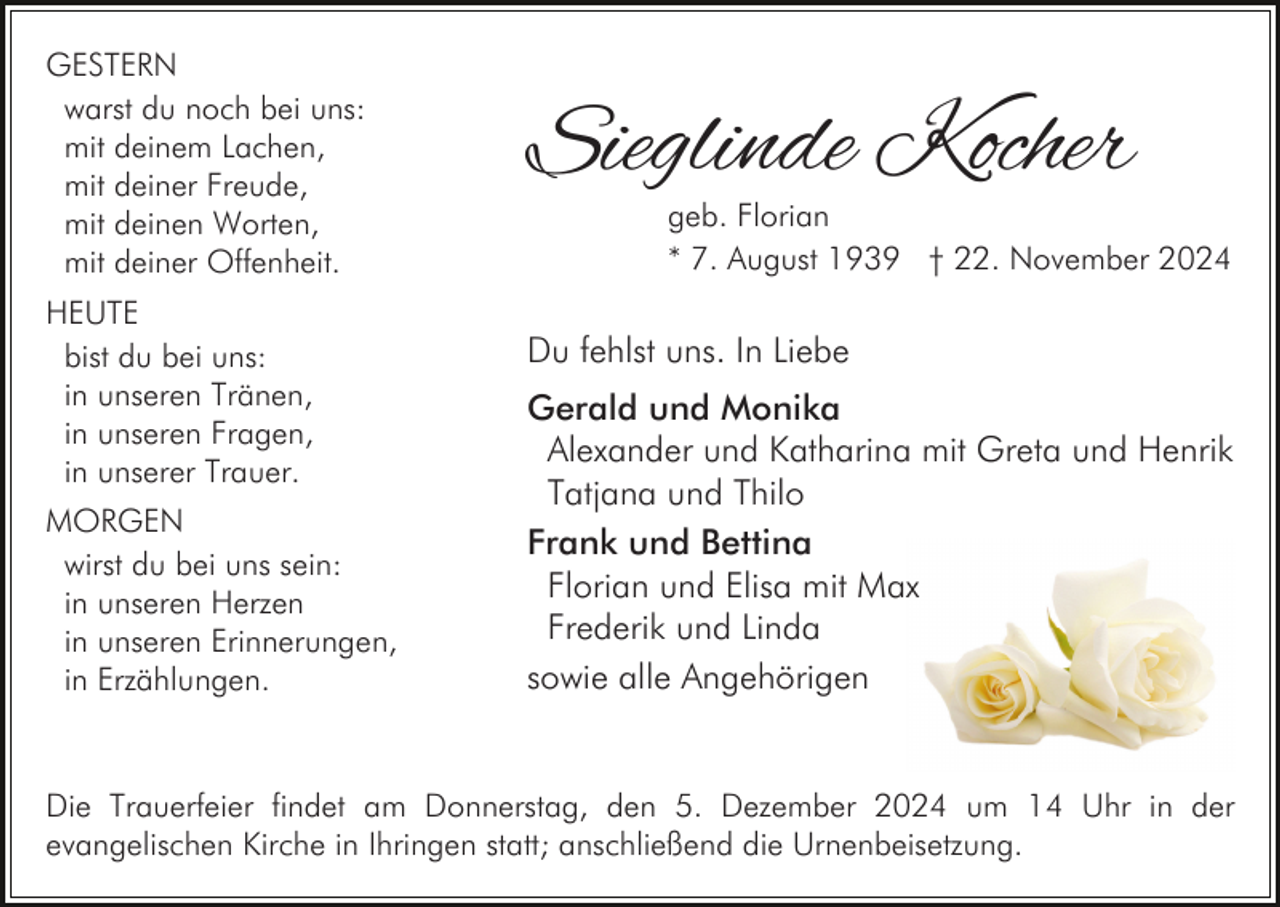 <p>GESTERN<br />warst du noch bei uns:<br />mit deinem Lachen,<br />mit deiner Freude,<br />mit deinen Worten,<br />mit deiner Offenheit.<br />HEUTE<br />bist du bei uns:<br />in unseren Tränen,<br />in unseren Fragen,<br />in unserer Trauer.<br />MORGEN<br />wirst du bei uns sein:<br />in unseren Herzen<br />in unseren Erinnerungen,<br />in Erzählungen.</p><p>Sieglinde Kocher</p><p>geb. Florian<br />* 7. August 1939 † 22. November 2024</p><p>Du fehlst uns. In Liebe<br />Gerald und Monika<br />Alexander und Katharina mit Greta und Henrik<br />Tatjana und Thilo<br />Frank und Bettina<br />Florian und Elisa mit Max<br />Frederik und Linda<br />sowie alle Angehörigen</p><p>Die Trauerfeier findet am Donnerstag, den 5. Dezember 2024 um 14 Uhr in der<br />evangelischen Kirche in Ihringen statt; anschließend die Urnenbeisetzung.</p>