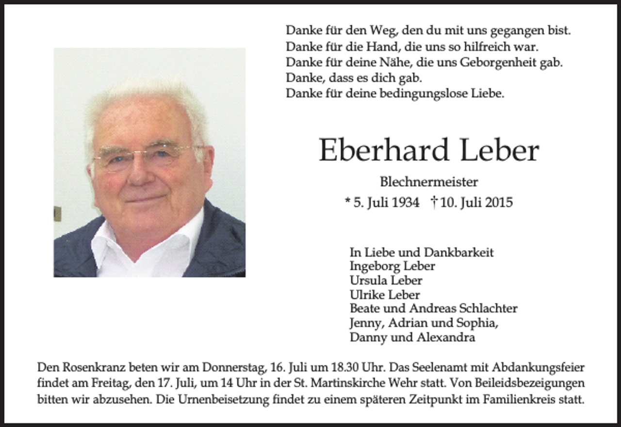 <p>Danke für den Weg, den du mit uns gegangen bist.<br />Danke für die Hand, die uns so hilfreich war.<br />Danke für deine Nähe, die uns Geborgenheit gab.<br />Danke, dass es dich gab.<br />Danke für deine bedingungslose Liebe.</p><p>Eberhard Leber<br />Blechnermeister<br />* 5. Juli 1934<br />10. Juli 2015<br />In Liebe und Dankbarkeit<br />Ingeborg Leber<br />Ursula Leber<br />Ulrike Leber<br />Beate und Andreas Schlachter<br />Jenny, Adrian und Sophia,<br />Danny und Alexandra<br />Den Rosenkranz beten wir am Donnerstag, 16. Juli um 18.30 Uhr. Das Seelenamt mit Abdankungsfeier<br />findet am Freitag, den 17. Juli, um 14 Uhr in der St. Martinskirche Wehr statt. Von Beileidsbezeigungen<br />bitten wir abzusehen. Die Urnenbeisetzung findet zu einem späteren Zeitpunkt im Familienkreis statt.</p>