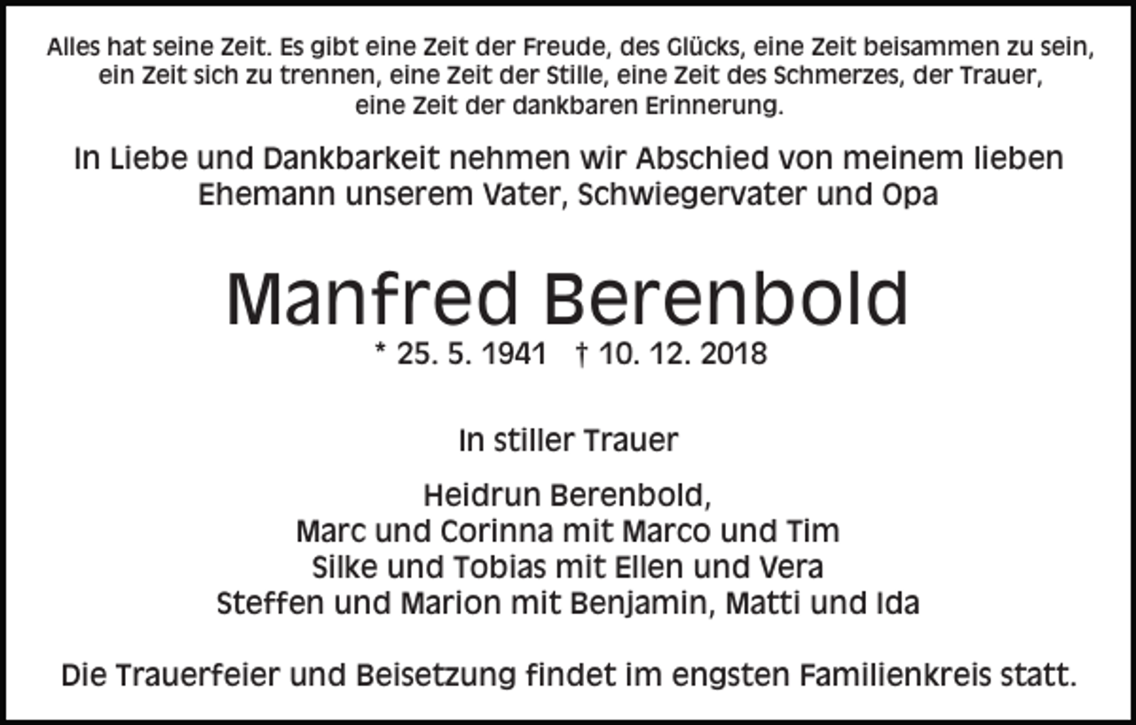 <p>Alles hat seine Zeit. Es gibt eine Zeit der Freude, des Glücks, eine Zeit beisammen zu sein,<br />ein Zeit sich zu trennen, eine Zeit der Stille, eine Zeit des Schmerzes, der Trauer,<br />eine Zeit der dankbaren Erinnerung.</p><p>In Liebe und Dankbarkeit nehmen wir Abschied von meinem lieben<br />Ehemann unserem Vater, Schwiegervater und Opa</p><p>Manfred Berenbold<br />* 25. 5. 1941 † 10. 12. 2018<br />In stiller Trauer<br />Heidrun Berenbold,<br />Marc und Corinna mit Marco und Tim<br />Silke und Tobias mit Ellen und Vera<br />Steffen und Marion mit Benjamin, Matti und Ida<br />Die Trauerfeier und Beisetzung findet im engsten Familienkreis statt.</p>