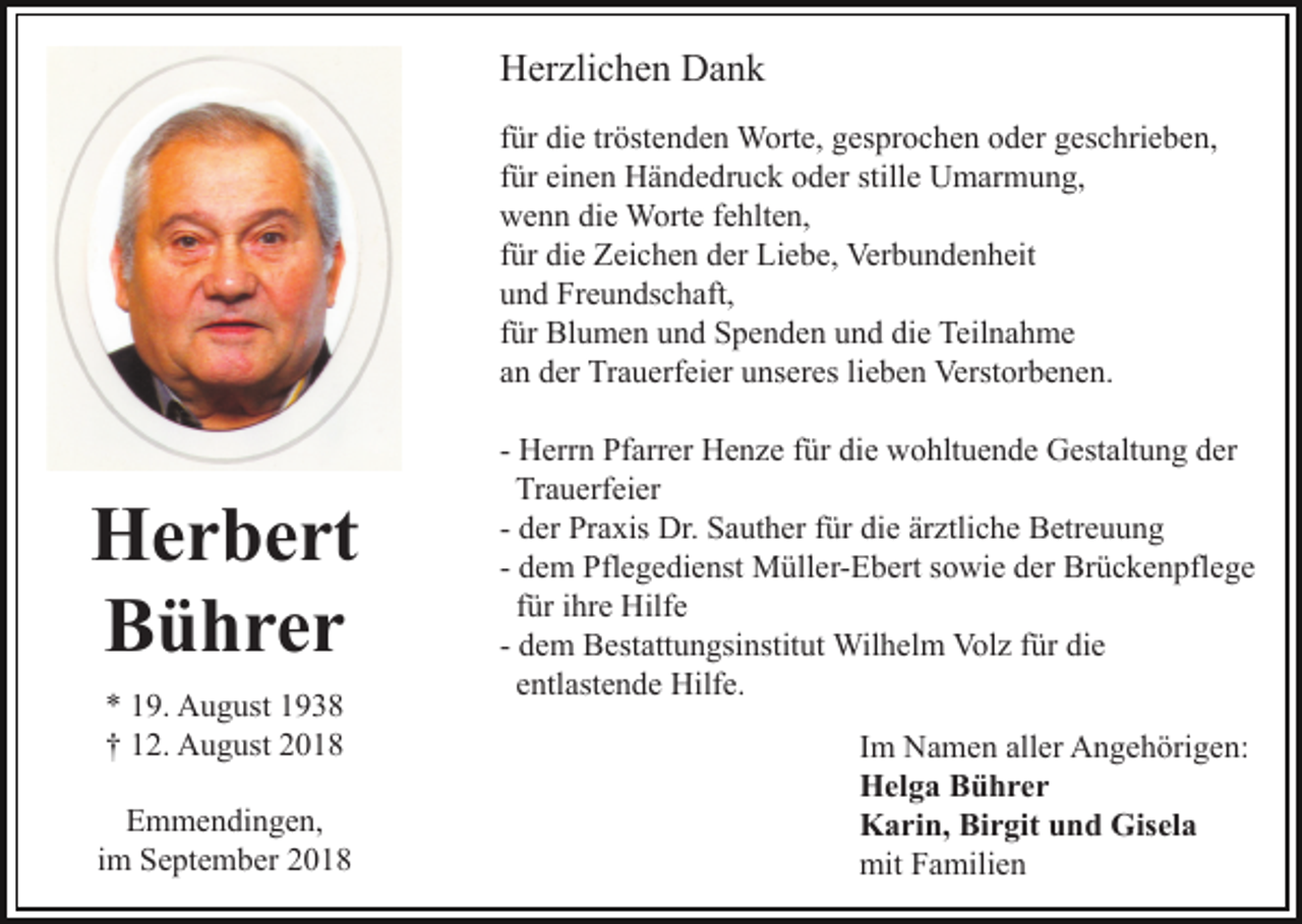 <p>Herzlichen Dank<br />für die tröstenden Worte, gesprochen oder geschrieben,<br />für einen Händedruck oder stille Umarmung,<br />wenn die Worte fehlten,<br />für die Zeichen der Liebe, Verbundenheit<br />und Freundschaft,<br />für Blumen und Spenden und die Teilnahme<br />an der Trauerfeier unseres lieben Verstorbenen.</p><p>Herbert<br />Bührer<br />* 19. August 1938<br />† 12. August 2018<br />Emmendingen,<br />im September 2018</p><p>- Herrn Pfarrer Henze für die wohltuende Gestaltung der<br />Trauerfeier<br />- der Praxis Dr. Sauther für die ärztliche Betreuung<br />- dem Pflegedienst Müller-Ebert sowie der Brückenpflege<br />für ihre Hilfe<br />- dem Bestattungsinstitut Wilhelm Volz für die<br />entlastende Hilfe.<br />Im Namen aller Angehörigen:<br />Helga Bührer<br />Karin, Birgit und Gisela<br />mit Familien</p>