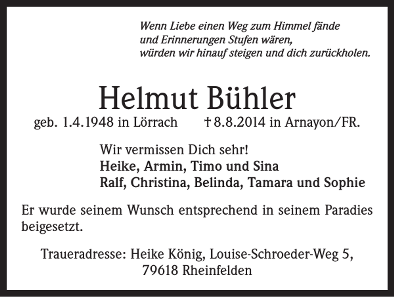 <p>Wenn Liebe einen Weg zum Himmel fände<br />und Erinnerungen Stufen wären,<br />würden wir hinauf steigen und dich zurückholen.</p><p>Helmut Bühler</p><p>geb. 1.4.1948 in Lörrach</p><p>† 8.8.2014 in Arnayon/FR.</p><p>Wir vermissen Dich sehr!<br />Heike, Armin, Timo und Sina<br />Ralf, Christina, Belinda, Tamara und Sophie<br />Er wurde seinem Wunsch entsprechend in seinem Paradies<br />beigesetzt.<br />Traueradresse: Heike König, Louise-Schroeder-Weg 5,<br />79618 Rheinfelden</p>