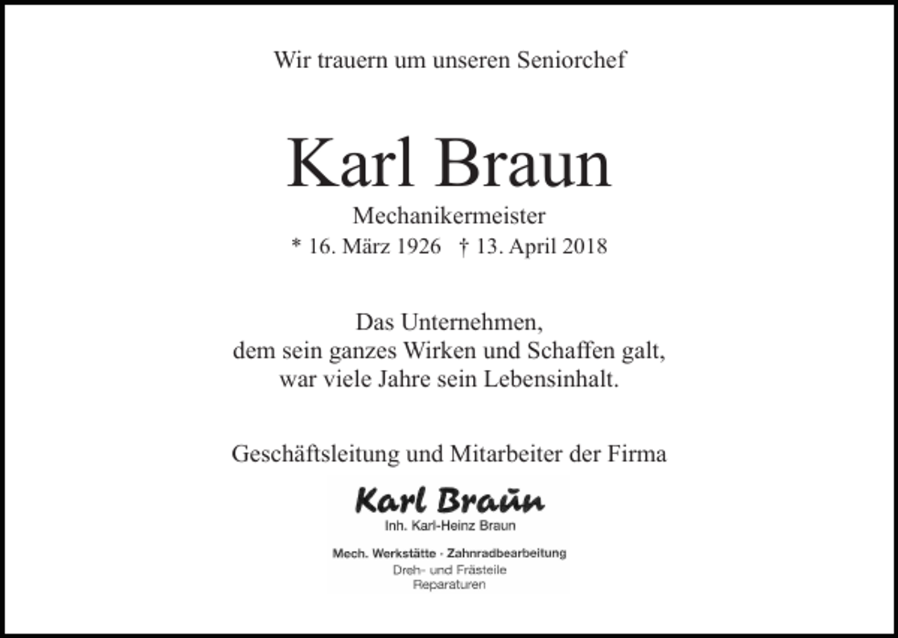 <p>Wir trauern um unseren Seniorchef</p><p>Karl Braun<br />Mechanikermeister</p><p>* 16. März 1926 † 13. April 2018</p><p>Das Unternehmen,<br />dem sein ganzes Wirken und Schaffen galt,<br />war viele Jahre sein Lebensinhalt.<br />Geschäftsleitung und Mitarbeiter der Firma</p>