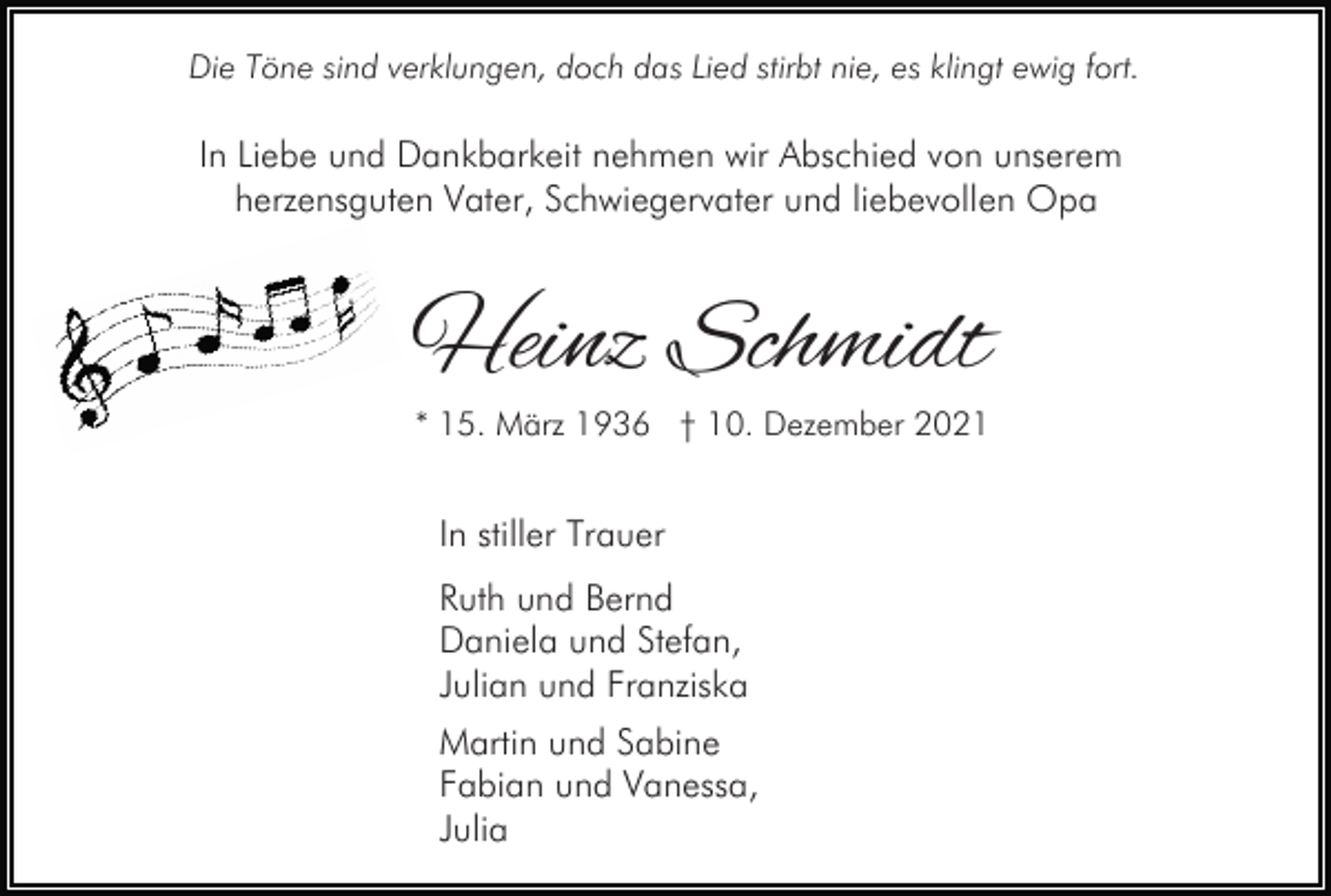<p>Die Töne sind verklungen, doch das Lied stirbt nie, es klingt ewig fort.</p><p>In Liebe und Dankbarkeit nehmen wir Abschied von unserem<br />herzensguten Vater, Schwiegervater und liebevollen Opa</p><p>Heinz Schmidt<br />* 15. März 1936 † 10. Dezember 2021</p><p>In stiller Trauer<br />Ruth und Bernd<br />Daniela und Stefan,<br />Julian und Franziska<br />Martin und Sabine<br />Fabian und Vanessa,<br />Julia</p>