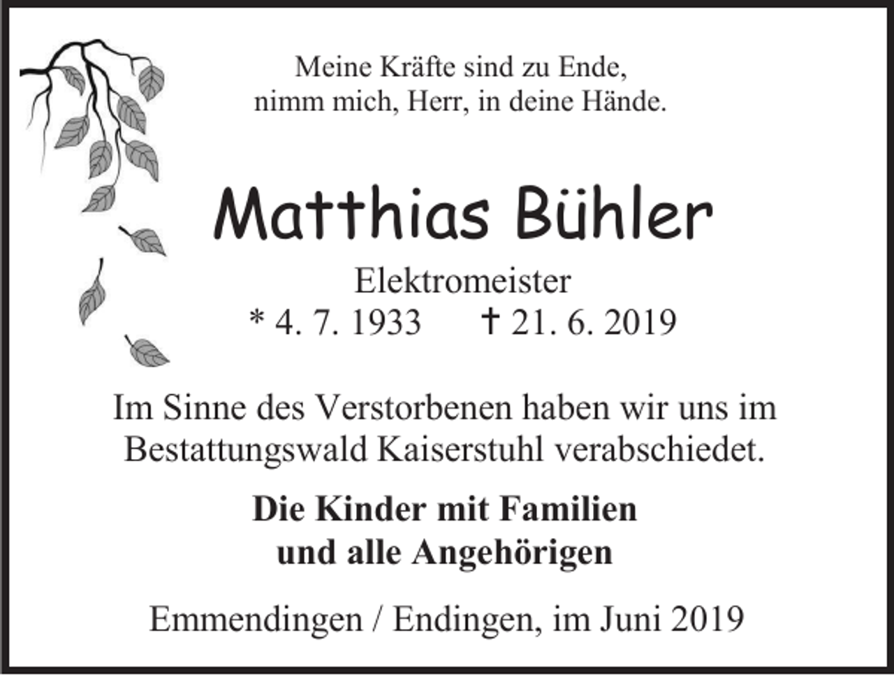 <p>Meine Kräfte sind zu Ende,<br />nimm mich, Herr, in deine Hände.</p><p>Matthias Bühler<br />Elektromeister<br />* 4. 7. 1933  21. 6. 2019<br />Im Sinne des Verstorbenen haben wir uns im<br />Bestattungswald Kaiserstuhl verabschiedet.<br />Die Kinder mit Familien<br />und alle Angehörigen<br />Emmendingen / Endingen, im Juni 2019</p>