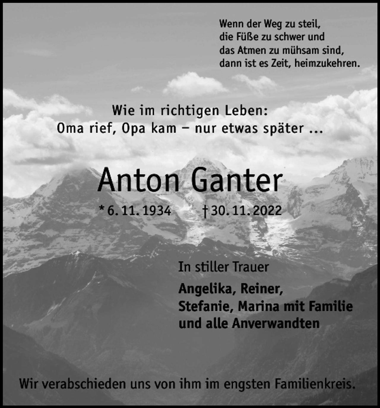<p>Wenn der Weg zu steil,<br />die Füße zu schwer und<br />das Atmen zu mühsam sind,<br />dann ist es Zeit, heimzukehren.</p><p>Wie im richtigen Leben:<br />Oma rief, Opa kam – nur etwas später ...</p><p>Anton Ganter<br />* 6. 11. 1934 † 30. 11. 2022</p><p>In stiller Trauer<br />Angelika, Reiner,<br />Stefanie, Marina mit Familie<br />und alle Anverwandten</p><p>Wir verabschieden uns von ihm im engsten Familienkreis.</p>