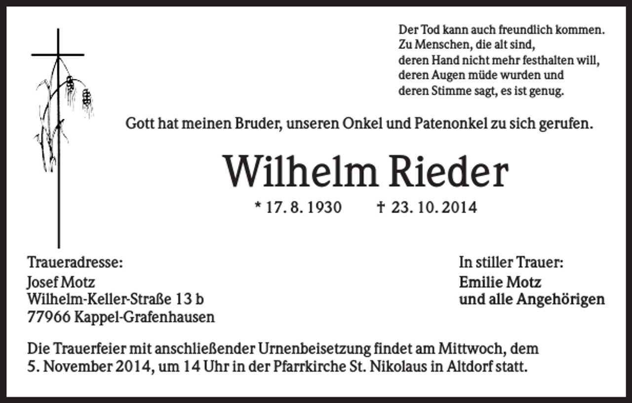 <p>Der Tod kann auch freundlich kommen.<br />Zu Menschen, die alt sind,<br />deren Hand nicht mehr festhalten will,<br />deren Augen müde wurden und<br />deren Stimme sagt, es ist genug.</p><p>Gott hat meinen Bruder, unseren Onkel und Patenonkel zu sich gerufen.</p><p>Wilhelm Rieder<br />* 17. 8. 1930</p><p>Traueradresse:<br />Josef Motz<br />Wilhelm-Keller-Straße 13 b<br />77966 Kappel-Grafenhausen</p><p>† 23. 10. 2014</p><p>In stiller Trauer:<br />Emilie Motz<br />und alle Angehörigen</p><p>Die Trauerfeier mit anschließender Urnenbeisetzung findet am Mittwoch, dem<br />5. November 2014, um 14 Uhr in der Pfarrkirche St. Nikolaus in Altdorf statt.</p>
