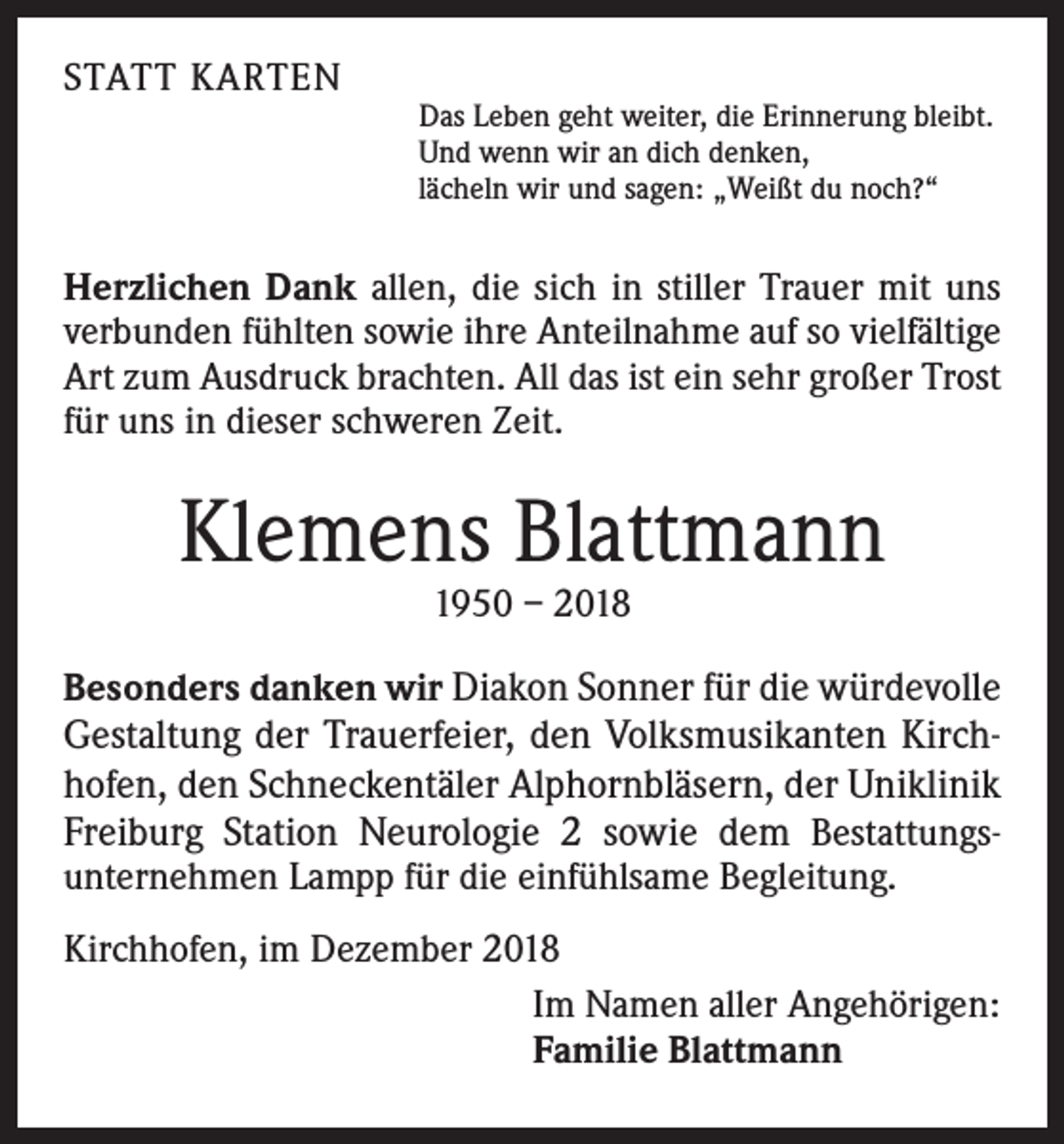 <p>STATT KARTEN</p><p>Das Leben geht weiter, die Erinnerung bleibt.<br />Und wenn wir an dich denken,<br />lächeln wir und sagen: „Weißt du noch?“</p><p>Herzlichen Dank allen, die sich in stiller Trauer mit uns<br />verbunden fühlten sowie ihre Anteilnahme auf so vielfältige<br />Art zum Ausdruck brachten. All das ist ein sehr großer Trost<br />für uns in dieser schweren Zeit.</p><p>Klemens Blattmann<br />1950 – 2018</p><p>Besonders danken wir Diakon Sonner für die würdevolle<br />Gestaltung der Trauerfeier, den Volksmusikanten Kirchhofen, den Schneckentäler Alphornbläsern, der Uniklinik<br />Freiburg Station Neurologie 2 sowie dem Bestattungsunternehmen Lampp für die einfühlsame Begleitung.<br />Kirchhofen, im Dezember 2018<br />Im Namen aller Angehörigen:<br />Familie Blattmann</p>