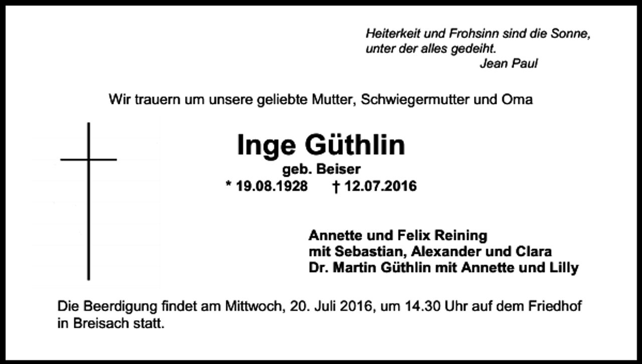 <p>Heiterkeit und Frohsinn sind die Sonne,<br />unter der alles gedeiht.<br />Jean Paul</p><p>Wir trauern um unsere geliebte Mutter, Schwiegermutter und Oma</p><p>Inge Güthlin<br />geb. Beiser<br />* 19.08.1928<br />† 12.07.2016</p><p>Annette und Felix Reining<br />mit Sebastian, Alexander und Clara<br />Dr. Martin Güthlin mit Annette und Lilly<br />Die Beerdigung findet am Mittwoch, 20. Juli 2016, um 14.30 Uhr auf dem Friedhof<br />in Breisach statt.</p>