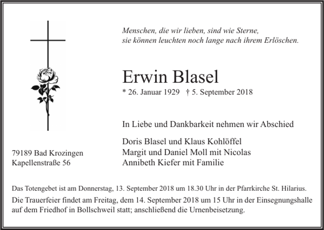 <p>Menschen, die wir lieben, sind wie Sterne,<br />sie können leuchten noch lange nach ihrem Erlöschen.</p><p>Erwin Blasel</p><p>* 26. Januar 1929 † 5. September 2018</p><p>In Liebe und Dankbarkeit nehmen wir Abschied<br />79189 Bad Krozingen<br />Kapellenstraße 56</p><p>Doris Blasel und Klaus Kohlöffel<br />Margit und Daniel Moll mit Nicolas<br />Annibeth Kiefer mit Familie</p><p>Das Totengebet ist am Donnerstag, 13. September 2018 um 18.30 Uhr in der Pfarrkirche St. Hilarius.</p><p>Die Trauerfeier findet am Freitag, dem 14. September 2018 um 15 Uhr in der Einsegnungshalle<br />auf dem Friedhof in Bollschweil statt; anschließend die Urnenbeisetzung.</p>