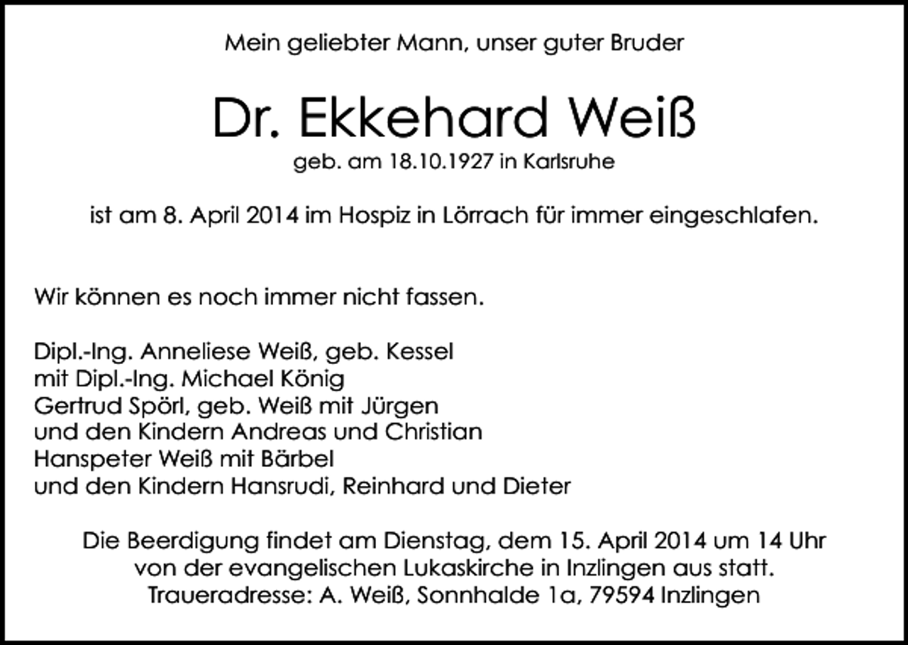 <p>Mein geliebter Mann, unser guter Bruder</p><p>Dr. Ekkehard Weiß<br />geb. am 18.10.1927 in Karlsruhe</p><p>ist am 8. April 2014 im Hospiz in Lörrach für immer eingeschlafen.<br />Wir können es noch immer nicht fassen.<br />Dipl.-Ing. Anneliese Weiß, geb. Kessel<br />mit Dipl.-Ing. Michael König<br />Gertrud Spörl, geb. Weiß mit Jürgen<br />und den Kindern Andreas und Christian<br />Hanspeter Weiß mit Bärbel<br />und den Kindern Hansrudi, Reinhard und Dieter<br />Die Beerdigung findet am Dienstag, dem 15. April 2014 um 14 Uhr<br />von der evangelischen Lukaskirche in Inzlingen aus statt.<br />Traueradresse: A. Weiß, Sonnhalde 1a, 79594 Inzlingen</p>