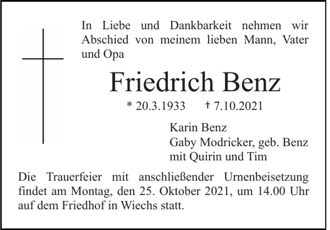 <p>In Liebe und Dankbarkeit nehmen wir<br />Abschied von meinem lieben Mann, Vater<br />und Opa</p><p>Friedrich Benz<br />* 20.3.1933</p><p>† 7.10.2021</p><p>Karin Benz<br />Gaby Modricker, geb. Benz<br />mit Quirin und Tim<br />Die Trauerfeier mit anschließender Urnenbeisetzung<br />findet am Montag, den 25. Oktober 2021, um 14.00 Uhr<br />auf dem Friedhof in Wiechs statt.</p>