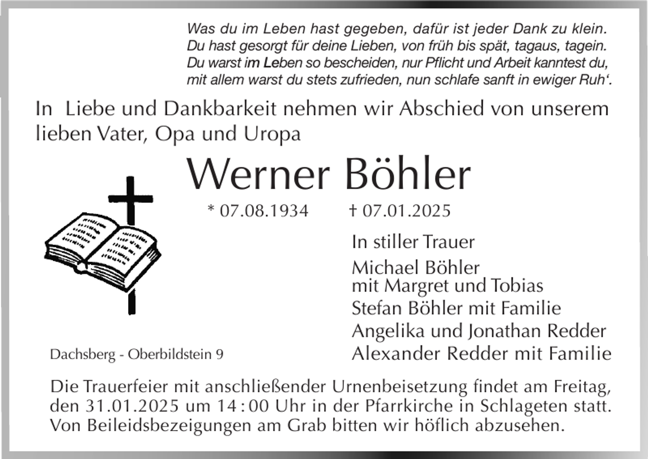 <p>Was du im Leben hast gegeben, dafür ist jeder Dank zu klein.<br />Du hast gesorgt für deine Lieben, von früh bis spät, tagaus, tagein.<br />Du warst im Leben so bescheiden, nur Pflicht und Arbeit kanntest du,<br />mit allem warst du stets zufrieden, nun schlafe sanft in ewiger Ruh‘.</p><p>In Liebe und Dankbarkeit nehmen wir Abschied von unserem<br />lieben Vater, Opa und Uropa</p><p>Werner Böhler<br />* 07.08.1934</p><p>Dachsberg - Oberbildstein 9</p><p>† 07.01.2025</p><p>In stiller Trauer<br />Michael Böhler<br />mit Margret und Tobias<br />Stefan Böhler mit Familie<br />Angelika und Jonathan Redder<br />Alexander Redder mit Familie</p><p>Die Trauerfeier mit anschließender Urnenbeisetzung findet am Freitag,<br />den 31.01.2025 um 14 : 00 Uhr in der Pfarrkirche in Schlageten statt.<br />Von Beileidsbezeigungen am Grab bitten wir höflich abzusehen.</p>
