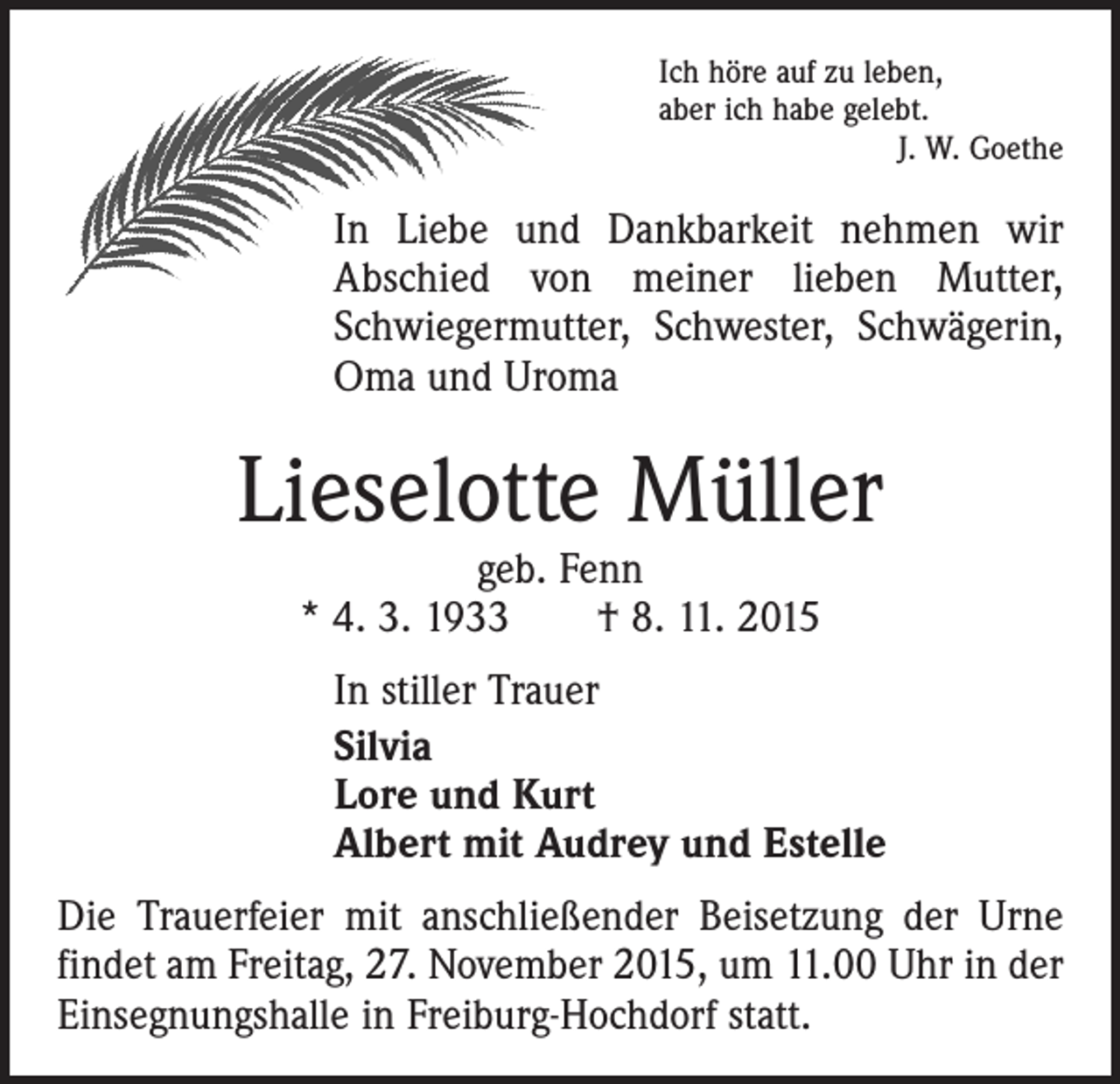 <p>Ich höre auf zu leben,<br />aber ich habe gelebt.</p><p>J. W. Goethe</p><p>In Liebe und Dankbarkeit nehmen wir<br />Abschied von meiner lieben Mutter,<br />Schwiegermutter, Schwester, Schwägerin,<br />Oma und Uroma</p><p>Lieselotte Müller<br />geb. Fenn<br />* 4. 3. 1933 † 8. 11. 2015</p><p>In stiller Trauer<br />Silvia<br />Lore und Kurt<br />Albert mit Audrey und Estelle<br />Die Trauerfeier mit anschließender Beisetzung der Urne<br />findet am Freitag, 27. November 2015, um 11.00 Uhr in der<br />Einsegnungshalle in Freiburg-Hochdorf statt.</p>