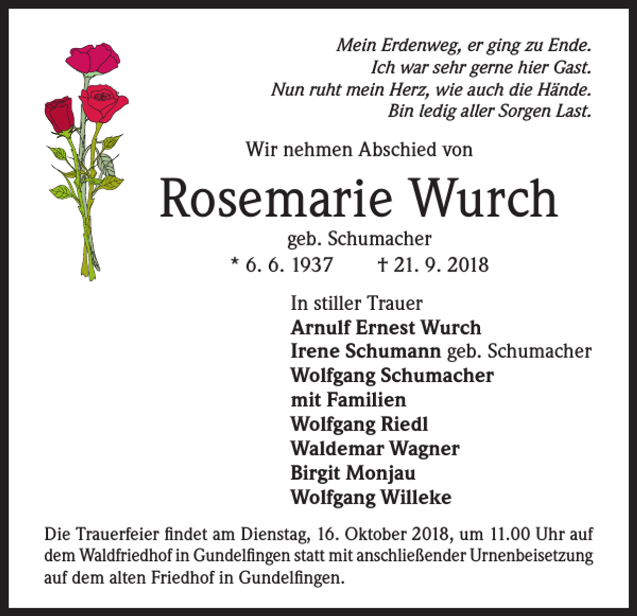 <p>Mein Erdenweg, er ging zu Ende.<br />Ich war sehr gerne hier Gast.<br />Nun ruht mein Herz, wie auch die Hände.<br />Bin ledig aller Sorgen Last.</p><p>Wir nehmen Abschied von</p><p>Rosemarie Wurch<br />geb. Schumacher<br />* 6. 6. 1937 † 21. 9. 2018</p><p>In stiller Trauer<br />Arnulf Ernest Wurch<br />Irene Schumann geb. Schumacher<br />Wolfgang Schumacher<br />mit Familien<br />Wolfgang Riedl<br />Waldemar Wagner<br />Birgit Monjau<br />Wolfgang Willeke<br />Die Trauerfeier findet am Dienstag, 16. Oktober 2018, um 11.00 Uhr auf<br />dem Waldfriedhof in Gundelfingen statt mit anschließender Urnenbeisetzung<br />auf dem alten Friedhof in Gundelfingen.</p>