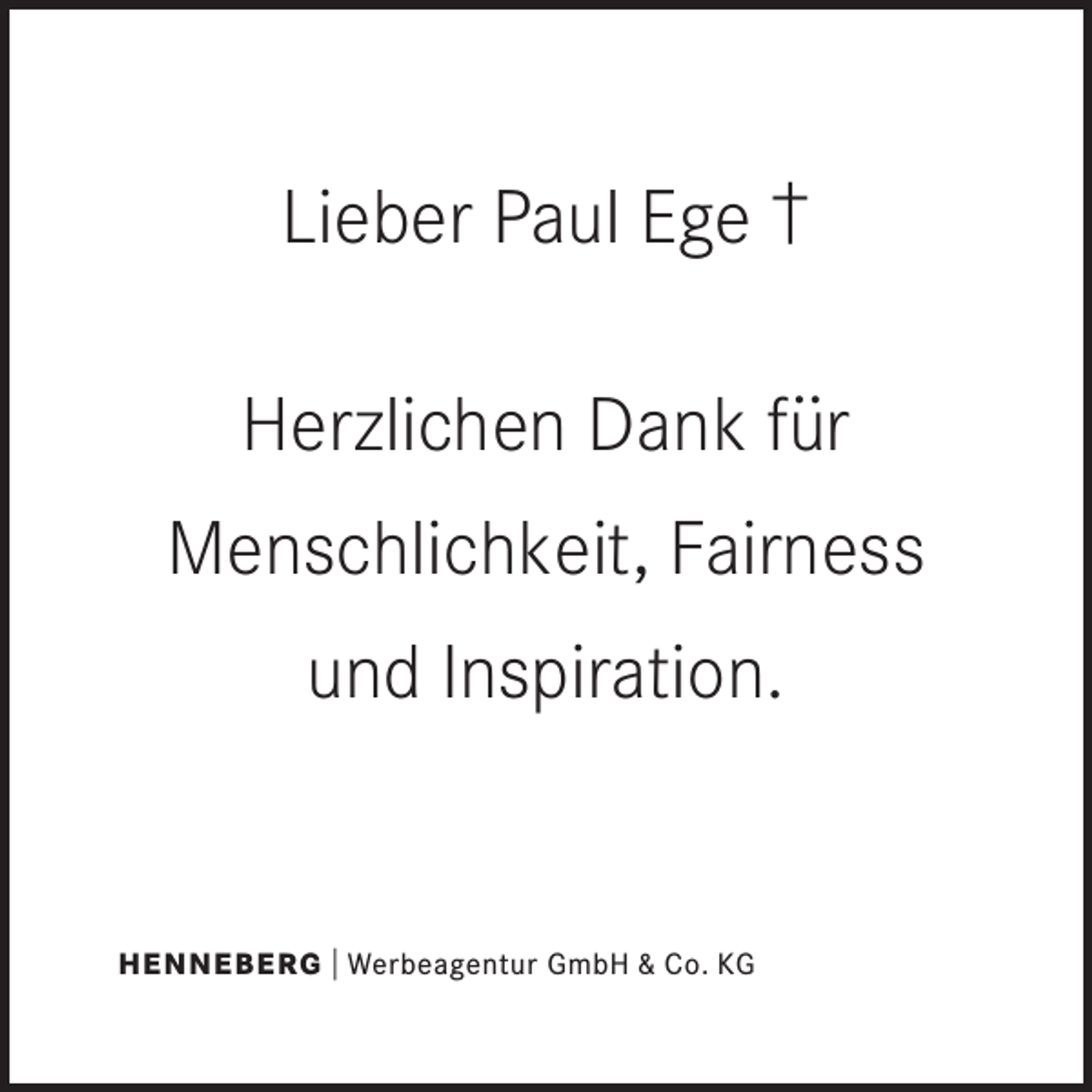 <p>Lieber Paul Ege †<br />Herzlichen Dank für<br />Menschlichkeit, Fairness<br />und Inspiration.</p><p>HENNEBERG | Werbeagentur GmbH &amp; Co. KG</p>