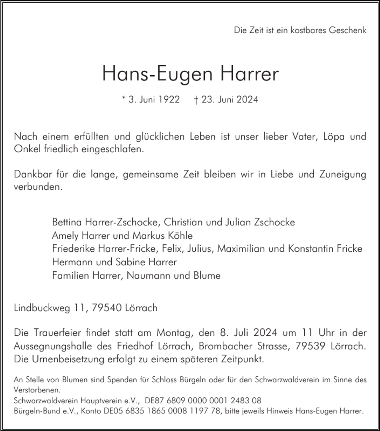 <p>Die Zeit ist ein kostbares Geschenk</p><p>Hans-Eugen Harrer<br />* 3. Juni 1922</p><p>† 23. Juni 2024</p><p>Nach einem erfüllten und glücklichen Leben ist unser lieber Vater, Löpa und<br />Onkel friedlich eingeschlafen.<br />Dankbar für die lange, gemeinsame Zeit bleiben wir in Liebe und Zuneigung<br />verbunden.<br />Bettina Harrer-Zschocke, Christian und Julian Zschocke<br />Amely Harrer und Markus Köhle<br />Friederike Harrer-Fricke, Felix, Julius, Maximilian und Konstantin Fricke<br />Hermann und Sabine Harrer<br />Familien Harrer, Naumann und Blume<br />Lindbuckweg 11, 79540 Lörrach<br />Die Trauerfeier findet statt am Montag, den 8. Juli 2024 um 11 Uhr in der<br />Aussegnungshalle des Friedhof Lörrach, Brombacher Strasse, 79539 Lörrach.<br />Die Urnenbeisetzung erfolgt zu einem späteren Zeitpunkt.<br />An Stelle von Blumen sind Spenden für Schloss Bürgeln oder für den Schwarzwaldverein im Sinne des<br />Verstorbenen.<br />Schwarzwaldverein Hauptverein e.V., DE87 6809 01 2483 08<br />Bürgeln-Bund e.V., Konto DE05 6835 1865 0008 1198, bitte jeweils Hinweis Hans-Eugen Harrer.</p>