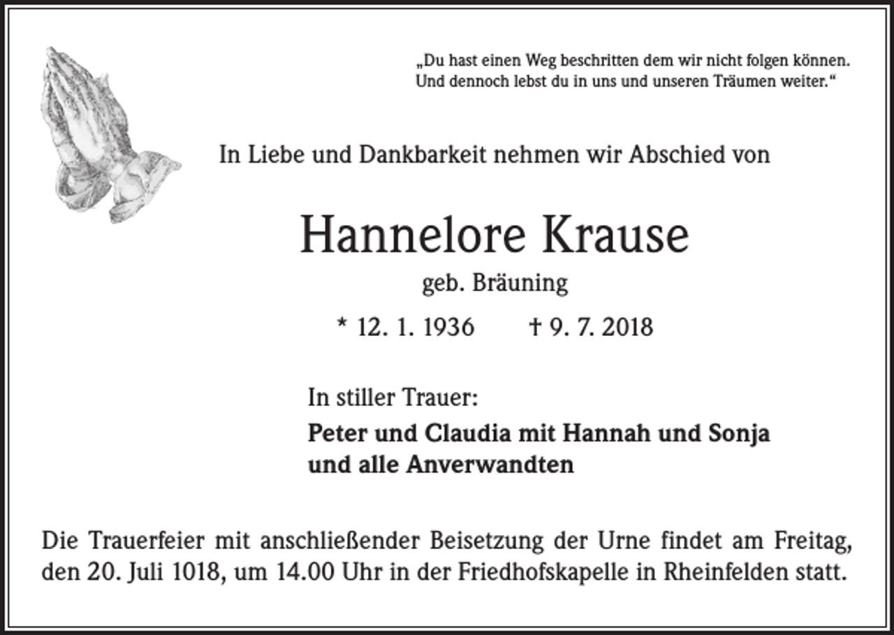 <p>„Du hast einen Weg beschritten dem wir nicht folgen können.<br />Und dennoch lebst du in uns und unseren Träumen weiter.“</p><p>In Liebe und Dankbarkeit nehmen wir Abschied von</p><p>Hannelore Krause<br />geb. Bräuning<br />* 12. 1. 1936 † 9. 7. 2018<br />In stiller Trauer:<br />Peter und Claudia mit Hannah und Sonja<br />und alle Anverwandten<br />Die Trauerfeier mit anschließender Beisetzung der Urne findet am Freitag,<br />den 20. Juli 1018, um 14.00 Uhr in der Friedhofskapelle in Rheinfelden statt.</p>