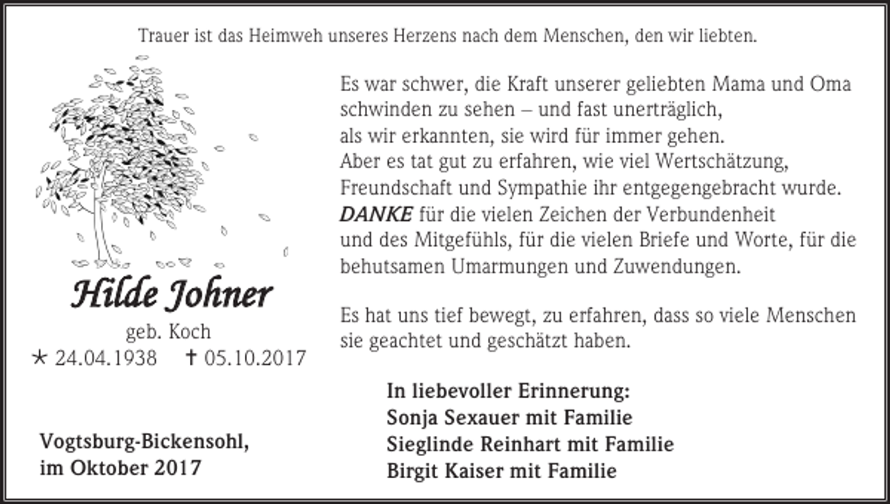 <p>Trauer ist das Heimweh unseres Herzens nach dem Menschen, den wir liebten.</p><p>Hilde Johner</p><p>geb. Koch<br /> 24.04.1938  05.10.2017</p><p>Vogtsburg-Bickensohl,<br />im Oktober 2017</p><p>Es war schwer, die Kraft unserer geliebten Mama und Oma<br />schwinden zu sehen – und fast unerträglich,<br />als wir erkannten, sie wird für immer gehen.<br />Aber es tat gut zu erfahren, wie viel Wertschätzung,<br />Freundschaft und Sympathie ihr entgegengebracht wurde.<br />DANKE für die vielen Zeichen der Verbundenheit<br />und des Mitgefühls, für die vielen Briefe und Worte, für die<br />behutsamen Umarmungen und Zuwendungen.<br />Es hat uns tief bewegt, zu erfahren, dass so viele Menschen<br />sie geachtet und geschätzt haben.<br />In liebevoller Erinnerung:<br />Sonja Sexauer mit Familie<br />Sieglinde Reinhart mit Familie<br />Birgit Kaiser mit Familie</p>