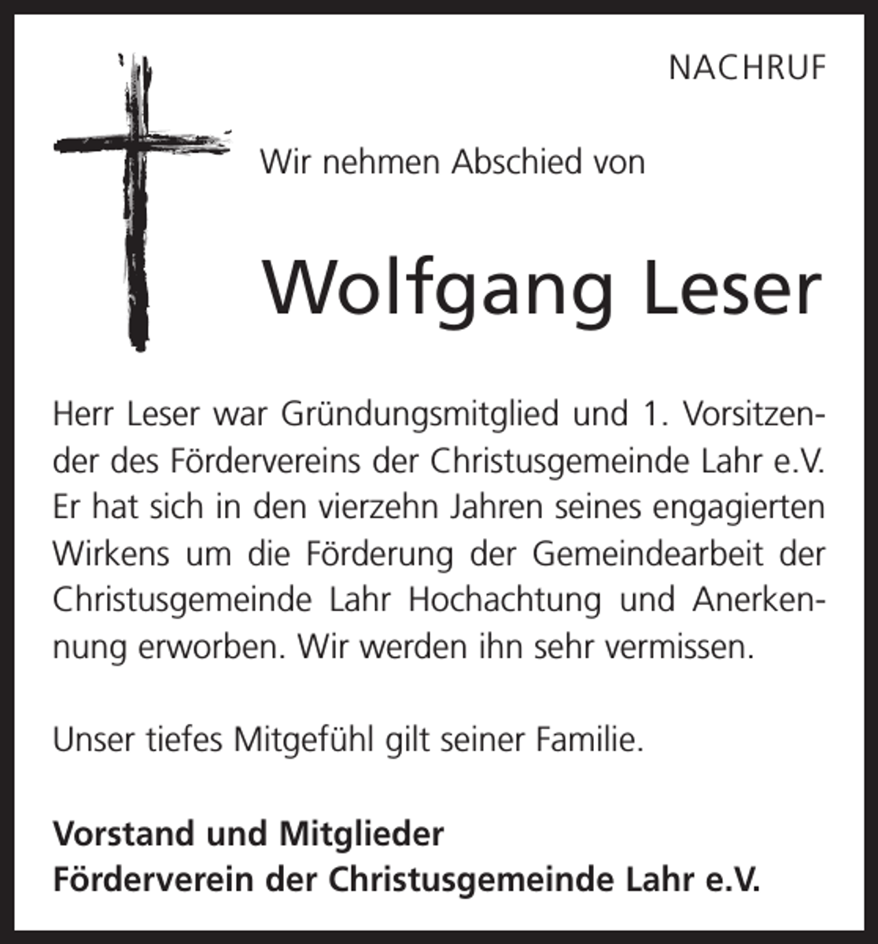 <p>NACHRUF<br />Wir nehmen Abschied von</p><p>Wolfgang Leser<br />Herr Leser war Gründungsmitglied und 1. Vorsitzender des Fördervereins der Christusgemeinde Lahr e.V.<br />Er hat sich in den vierzehn Jahren seines engagierten<br />­Wirkens um die Förderung der Gemeindearbeit der<br />Christusgemeinde Lahr Hochachtung und Anerkennung erworben. Wir werden ihn sehr vermissen.<br />Unser tiefes Mitgefühl gilt seiner Familie.<br />Vorstand und Mitglieder<br />Förderverein der Christusgemeinde Lahr e.V.</p>
