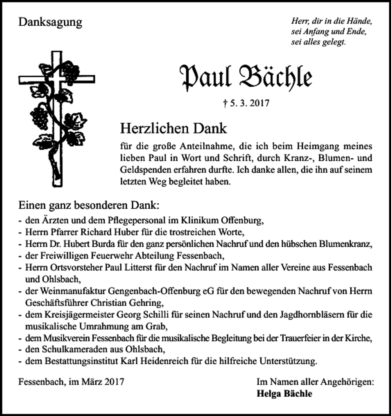<p>Danksagung</p><p>Herr, dir in die Hände,<br />sei Anfang und Ende,<br />sei alles gelegt.</p><p>Paul Bächle<br />† 5. 3. 2017</p><p>Herzlichen Dank<br />für die große Anteilnahme, die ich beim Heimgang meines<br />lieben Paul in Wort und Schrift, durch Kranz-, Blumen- und<br />Geldspenden erfahren durfte. Ich danke allen, die ihn auf seinem<br />letzten Weg begleitet haben.</p><p>Einen ganz besonderen Dank:<br />-</p><p>den Ärzten und dem Pflegepersonal im Klinikum Offenburg,<br />Herrn Pfarrer Richard Huber für die trostreichen Worte,<br />Herrn Dr. Hubert Burda für den ganz persönlichen Nachruf und den hübschen Blumenkranz,<br />der Freiwilligen Feuerwehr Abteilung Fessenbach,<br />Herrn Ortsvorsteher Paul Litterst für den Nachruf im Namen aller Vereine aus Fessenbach<br />und Ohlsbach,<br />der Weinmanufaktur Gengenbach-Offenburg eG für den bewegenden Nachruf von Herrn<br />Geschäftsführer Christian Gehring,<br />dem Kreisjägermeister Georg Schilli für seinen Nachruf und den Jagdhornbläsern für die<br />musikalische Umrahmung am Grab,<br />dem Musikverein Fessenbach für die musikalische Begleitung bei der Trauerfeier in der Kirche,<br />den Schulkameraden aus Ohlsbach,<br />dem Bestattungsinstitut Karl Heidenreich für die hilfreiche Unterstützung.</p><p>Fessenbach, im März 2017</p><p>Im Namen aller Angehörigen:<br />Helga Bächle</p>