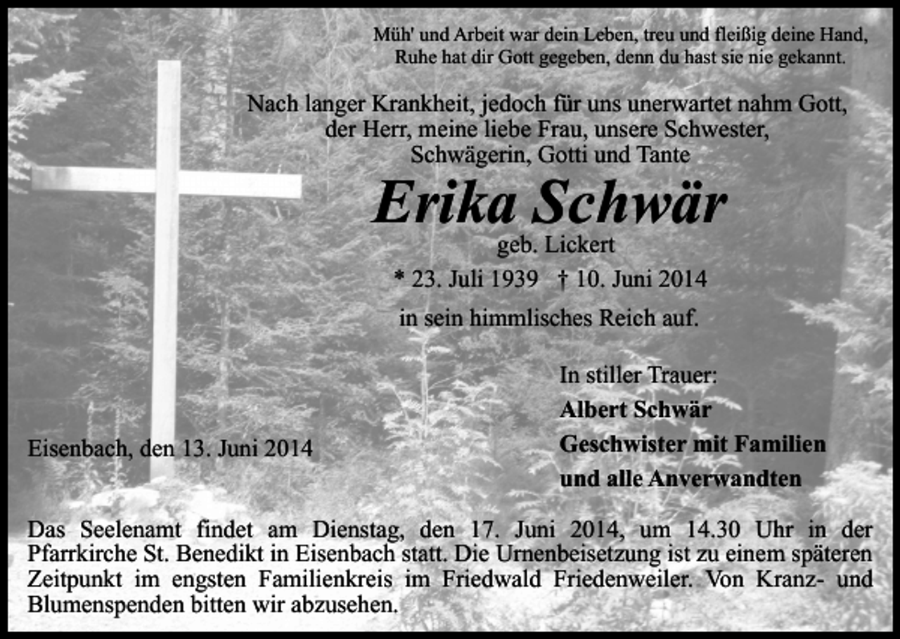 <p>Müh' und Arbeit war dein Leben, treu und fleißig deine Hand,<br />Ruhe hat dir Gott gegeben, denn du hast sie nie gekannt.</p><p>Nach langer Krankheit, jedoch für uns unerwartet nahm Gott,<br />der Herr, meine liebe Frau, unsere Schwester,<br />Schwägerin, Gotti und Tante</p><p>Erika Schwär<br />geb. Lickert<br />* 23. Juli 1939 † 10. Juni 2014<br />in sein himmlisches Reich auf.</p><p>Eisenbach, den 13. Juni 2014</p><p>In stiller Trauer:<br />Albert Schwär<br />Geschwister mit Familien<br />und alle Anverwandten</p><p>Das Seelenamt findet am Dienstag, den 17. Juni 2014, um 14.30 Uhr in der<br />Pfarrkirche St. Benedikt in Eisenbach statt. Die Urnenbeisetzung ist zu einem späteren<br />Zeitpunkt im engsten Familienkreis im Friedwald Friedenweiler. Von Kranz- und<br />Blumenspenden bitten wir abzusehen.</p>