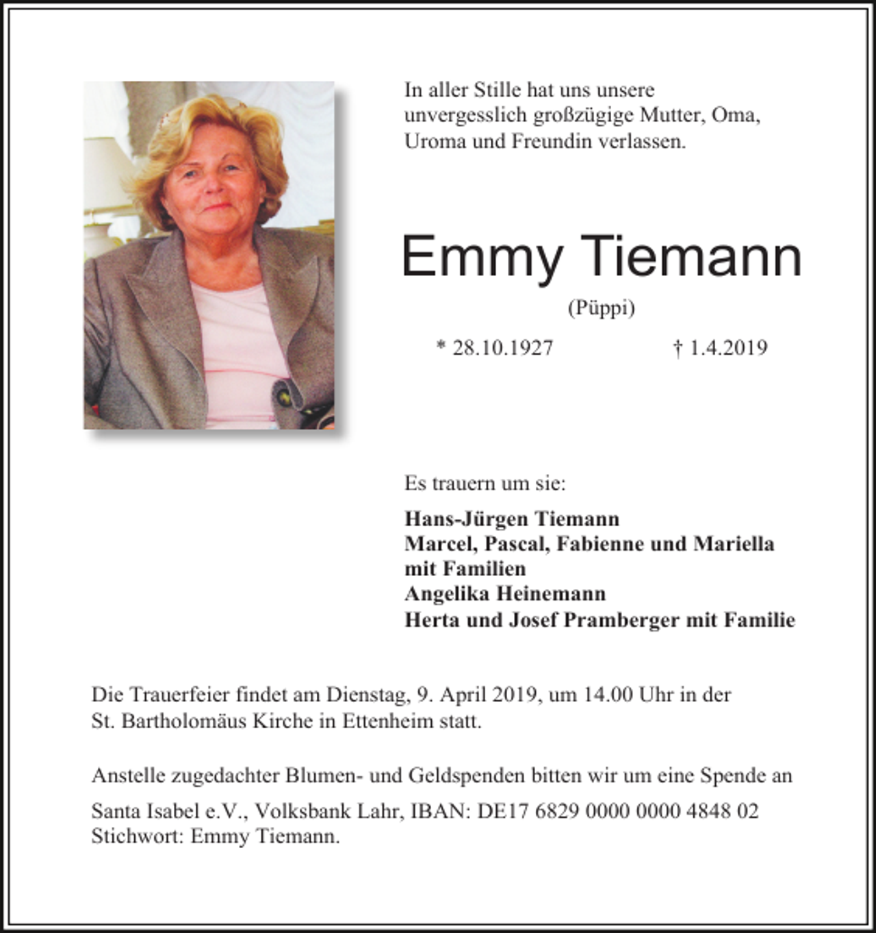 <p>In aller Stille hat uns unsere<br />unvergesslich großzügige Mutter, Oma,<br />Uroma und Freundin verlassen.</p><p>Emmy Tiemann<br />(Püppi)<br />* 28.10.1927</p><p>† 1.4.2019</p><p>Es trauern um sie:<br />Hans-Jürgen Tiemann<br />Marcel, Pascal, Fabienne und Mariella<br />mit Familien<br />Angelika Heinemann<br />Herta und Josef Pramberger mit Familie</p><p>Die Trauerfeier findet am Dienstag, 9. April 2019, um 14.00 Uhr in der<br />St. Bartholomäus Kirche in Ettenheim statt.<br />Anstelle zugedachter Blumen- und Geldspenden bitten wir um eine Spende an<br />Santa Isabel e.V., Volksbank Lahr, IBAN: DE17 6829 4848 02<br />Stichwort: Emmy Tiemann.</p>