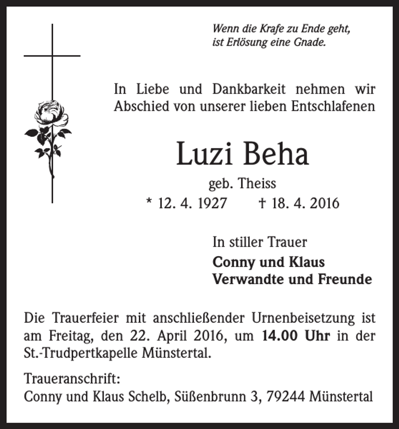<p>Wenn die Krafe zu Ende geht,<br />ist Erlösung eine Gnade.</p><p>In Liebe und Dankbarkeit nehmen wir<br />Abschied von unserer lieben Entschlafenen</p><p>Luzi Beha<br />geb. Theiss<br />* 12. 4. 1927 † 18. 4. 2016<br />In stiller Trauer<br />Conny und Klaus<br />Verwandte und Freunde<br />Die Trauerfeier mit anschließender Urnenbeisetzung ist<br />am Freitag, den 22. April 2016, um 14.00 Uhr in der<br />St.-Trudpertkapelle Münstertal.<br />Traueranschrift:<br />Conny und Klaus Schelb, Süßenbrunn 3, 79244 Münstertal</p>
