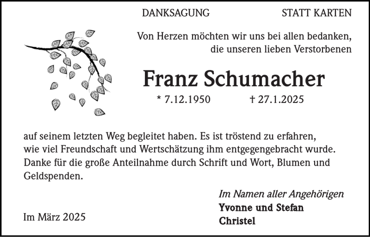 <p>DANKSAGUNG</p><p>STATT KARTEN</p><p>Von Herzen möchten wir uns bei allen bedanken,<br />die unseren lieben Verstorbenen</p><p>Franz Schumacher<br />* 7.12.1950</p><p>† 27.1.2025</p><p>auf seinem letzten Weg begleitet haben. Es ist tröstend zu erfahren,<br />wie viel Freundschaft und Wertschätzung ihm entgegengebracht wurde.<br />Danke für die große Anteilnahme durch Schrift und Wort, Blumen und<br />Geldspenden.</p><p>Im März 2025</p><p>Im Namen aller Angehörigen<br />Yvonne und Stefan<br />Christel</p>