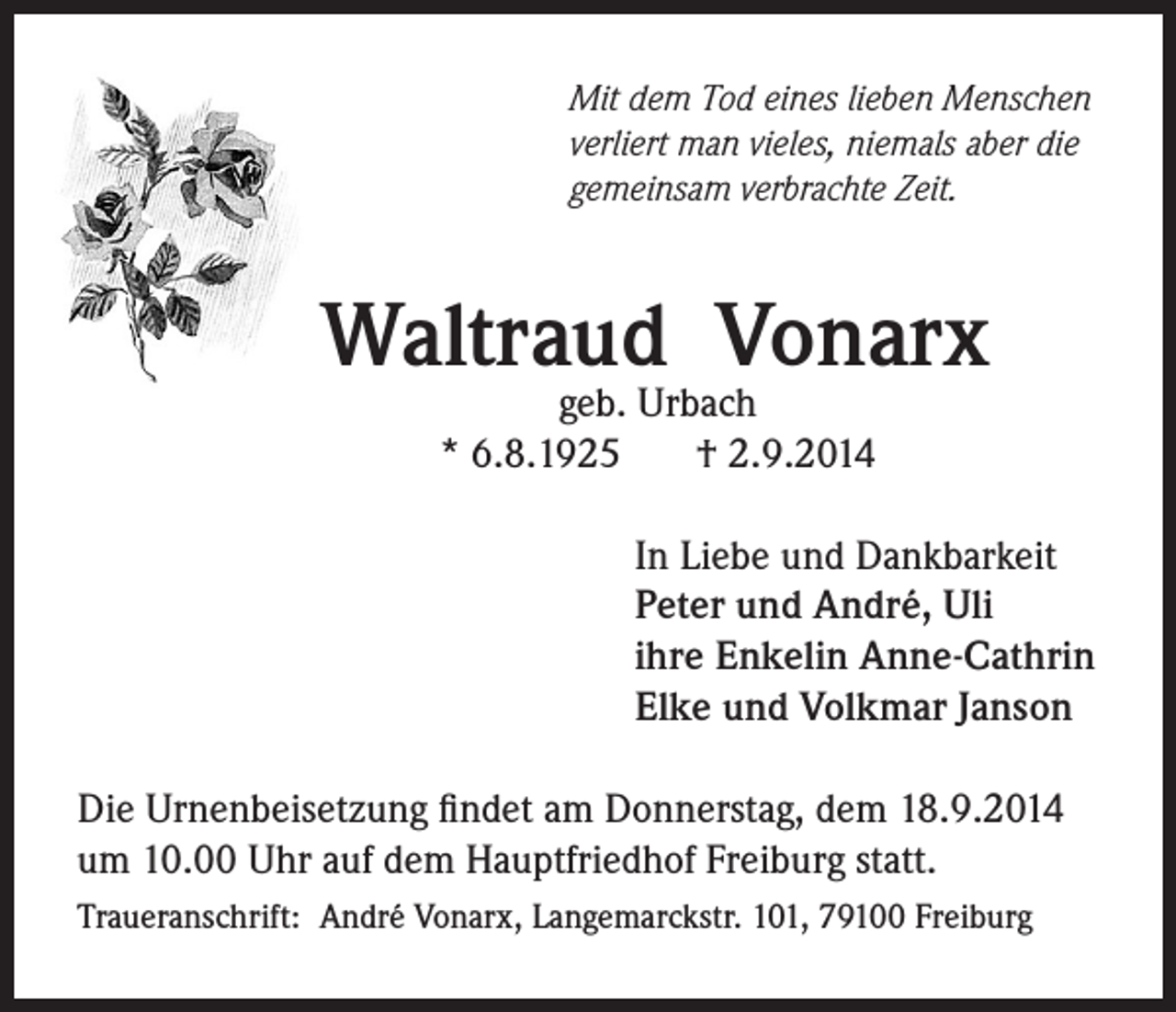 <p>Mit dem Tod eines lieben Menschen<br />verliert man vieles, niemals aber die<br />gemeinsam verbrachte Zeit.</p><p>Waltraud Vonarx<br />geb. Urbach<br />* 6.8.1925<br />† 2.9.2014</p><p>In Liebe und Dankbarkeit<br />Peter und André, Uli<br />ihre Enkelin Anne-Cathrin<br />Elke und Volkmar Janson</p><p>Die Urnenbeisetzung findet am Donnerstag, dem 18.9.2014<br />um 10.00 Uhr auf dem Hauptfriedhof Freiburg statt.<br />Traueranschrift: André Vonarx, Langemarckstr. 101, 79100 Freiburg</p>