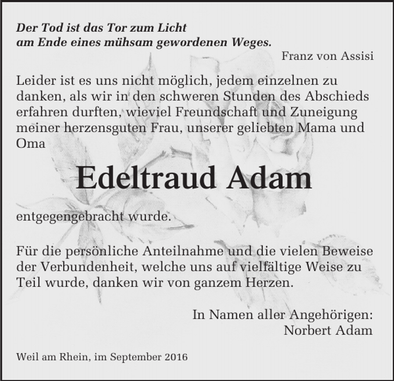 <p>Der Tod ist das Tor zum Licht<br />am Ende eines mühsam gewordenen Weges.<br />Franz von Assisi</p><p>Leider ist es uns nicht möglich, jedem einzelnen zu<br />danken, als wir in den schweren Stunden des Abschieds<br />erfahren durften, wieviel Freundschaft und Zuneigung<br />meiner herzensguten Frau, unserer geliebten Mama und<br />Oma<br />Mustertext<br />für Anzeigen</p><p>Edeltraud Adam<br />entgegengebracht wurde.</p><p>Für die persönliche Anteilnahme und die vielen Beweise<br />der Verbundenheit, welche uns auf vielfältige Weise zu<br />Teil wurde, danken wir von ganzem Herzen.<br />In Namen aller Angehörigen:<br />Norbert Adam<br />Weil am Rhein, im September 2016</p>