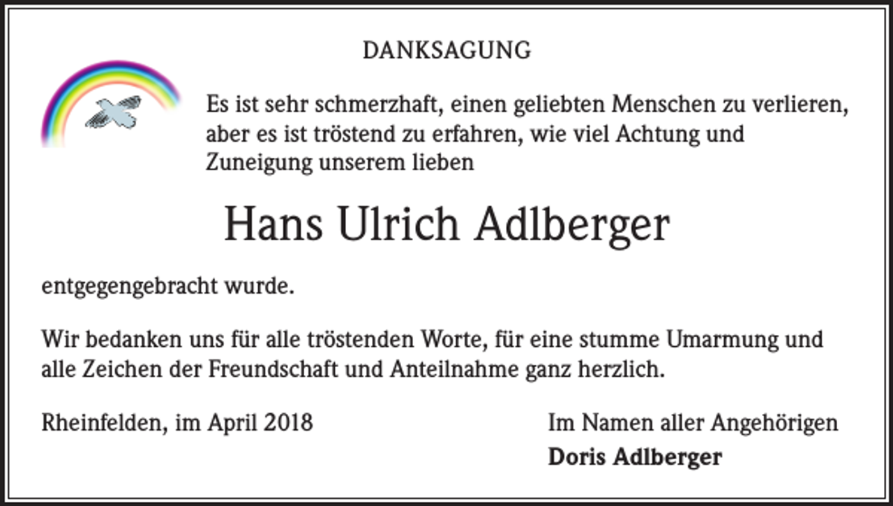 <p>DANKSAGUNG<br />Es ist sehr schmerzhaft, einen geliebten Menschen zu verlieren,<br />aber es ist tröstend zu erfahren, wie viel Achtung und<br />Zuneigung unserem lieben</p><p>Hans Ulrich Adlberger<br />entgegengebracht wurde.<br />Wir bedanken uns für alle tröstenden Worte, für eine stumme Umarmung und<br />alle Zeichen der Freundschaft und Anteilnahme ganz herzlich.<br />Rheinfelden, im April 2018</p><p>Im Namen aller Angehörigen<br />Doris Adlberger</p>