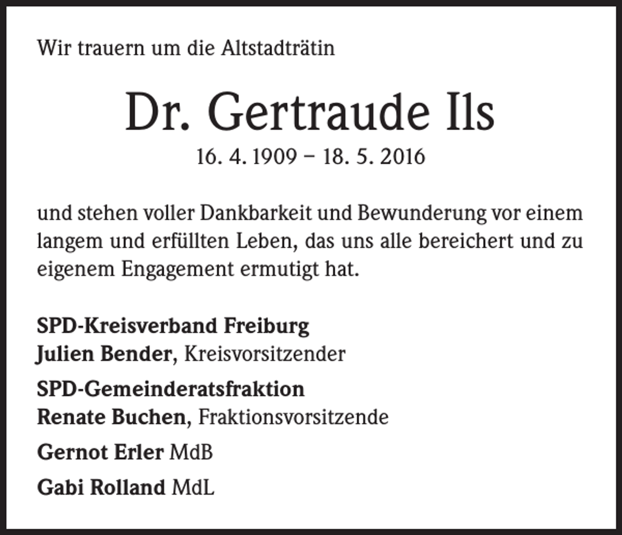 <p>Wir trauern um die Altstadträtin</p><p>Dr. Gertraude Ils<br />16. 4. 1909 – 18. 5. 2016</p><p>und stehen voller Dankbarkeit und Bewunderung vor einem<br />langem und erfüllten Leben, das uns alle bereichert und zu<br />eigenem Engagement ermutigt hat.<br />SPD-Kreisverband Freiburg<br />Julien Bender, Kreisvorsitzender<br />SPD-Gemeinderatsfraktion<br />Renate Buchen, Fraktionsvorsitzende<br />Gernot Erler MdB<br />Gabi Rolland MdL</p>