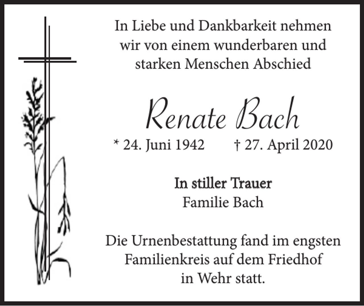 <p>In Liebe und Dankbarkeit nehmen<br />wir von einem wunderbaren und<br />starken Menschen Abschied</p><p>Renate Bach<br />* 24. Juni 1942</p><p>† 27. April 2020</p><p>In stiller Trauer<br />Familie Bach<br />Die Urnenbestattung fand im engsten<br />Familienkreis auf dem Friedhof<br />in Wehr statt.</p>