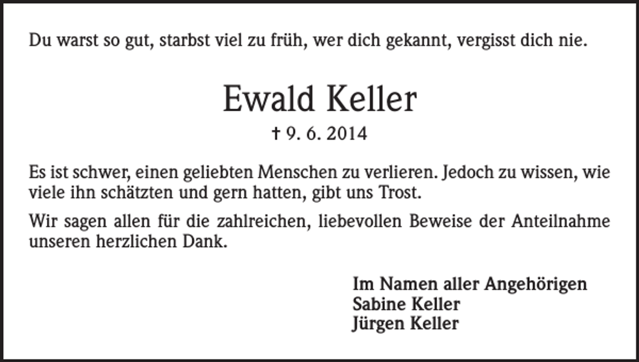 <p>Du warst so gut, starbst viel zu früh, wer dich gekannt, vergisst dich nie.</p><p>Ewald Keller<br />= 9. 6. 2014<br />Es ist schwer, einen geliebten Menschen zu verlieren. Jedoch zu wissen, wie<br />viele ihn schätzten und gern hatten, gibt uns Trost.<br />Wir sagen allen für die zahlreichen, liebevollen Beweise der Anteilnahme<br />unseren herzlichen Dank.<br />Im Namen aller Angehörigen<br />Sabine Keller<br />Jürgen Keller</p>