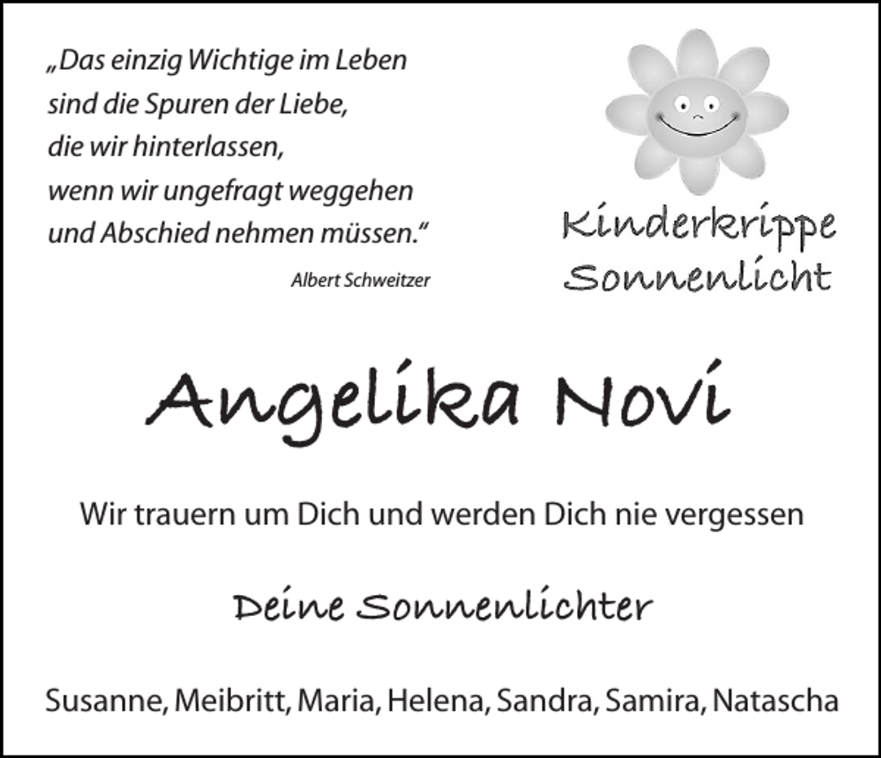<p>„Das einzig Wichtige im Leben<br />sind die Spuren der Liebe,<br />die wir hinterlassen,<br />wenn wir ungefragt weggehen<br />und Abschied nehmen müssen.“<br />Albert Schweitzer</p><p>Angelika Novi<br />Wir trauern um Dich und werden Dich nie vergessen</p><p>Deine Sonnenlichter<br />Susanne, Meibritt, Maria, Helena, Sandra, Samira, Natascha</p>