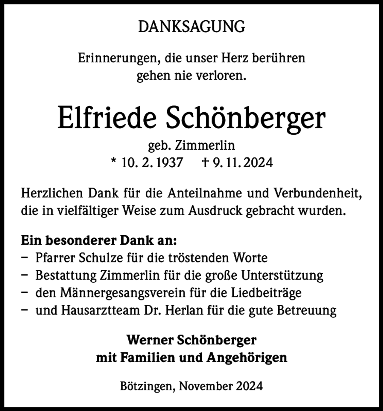 <p>DANKSAGUNG<br />Erinnerungen, die unser Herz berühren<br />gehen nie verloren.</p><p>Elfriede Schönberger<br />geb. Zimmerlin<br />* 10. 2. 1937 † 9. 11. 2024<br />Herzlichen Dank für die Anteilnahme und Verbundenheit,<br />die in vielfältiger Weise zum Ausdruck gebracht wurden.<br />Ein besonderer Dank an:<br />– Pfarrer Schulze für die tröstenden Worte<br />– Bestattung Zimmerlin für die große Unterstützung<br />– den Männergesangsverein für die Liedbeiträge<br />– und Hausarztteam Dr. Herlan für die gute Betreuung<br />Werner Schönberger<br />mit Familien und Angehörigen<br />Bötzingen, November 2024</p>