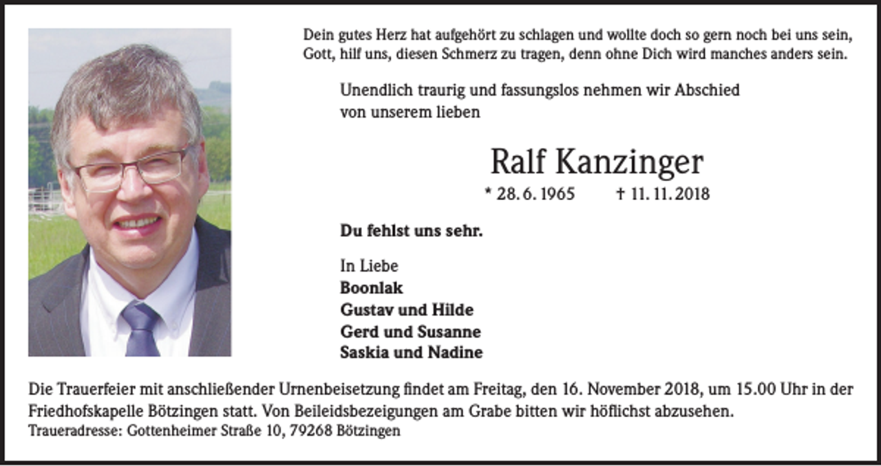 <p>Dein gutes Herz hat aufgehört zu schlagen und wollte doch so gern noch bei uns sein,<br />Gott, hilf uns, diesen Schmerz zu tragen, denn ohne Dich wird manches anders sein.</p><p>Unendlich traurig und fassungslos nehmen wir Abschied<br />von unserem lieben</p><p>Ralf Kanzinger<br />* 28. 6. 1965</p><p>† 11. 11. 2018</p><p>Du fehlst uns sehr.<br />In Liebe<br />Boonlak<br />Gustav und Hilde<br />Gerd und Susanne<br />Saskia und Nadine<br />Die Trauerfeier mit anschließender Urnenbeisetzung findet am Freitag, den 16. November 2018, um 15.00 Uhr in der<br />Friedhofskapelle Bötzingen statt. Von Beileidsbezeigungen am Grabe bitten wir höflichst abzusehen.<br />Traueradresse: Gottenheimer Straße 10, 79268 Bötzingen</p>