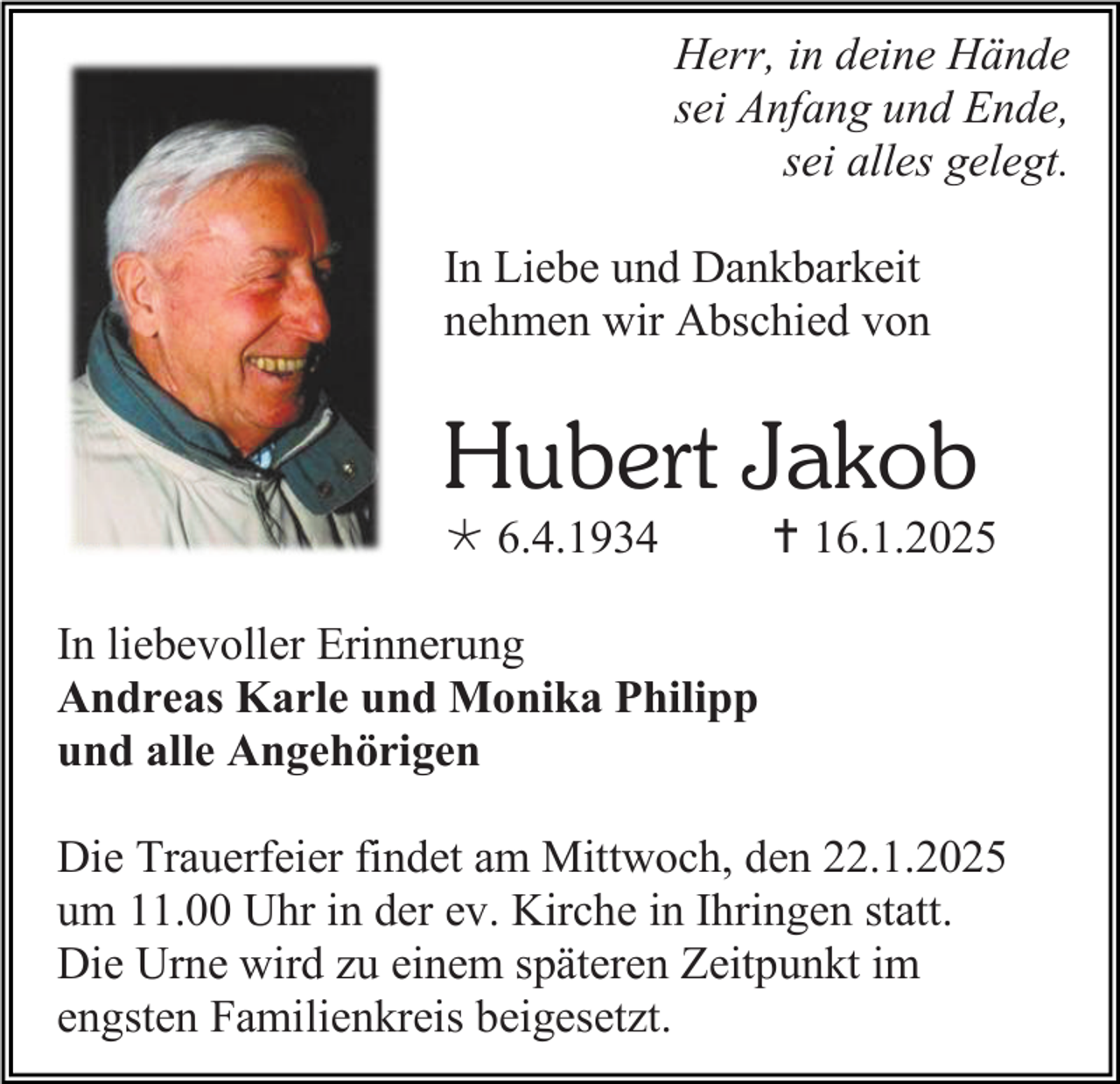 <p>Herr, in deine Hände<br />sei Anfang und Ende,<br />sei alles gelegt.<br />In Liebe und Dankbarkeit<br />nehmen wir Abschied von</p>
<p>Hubert Jakob<br /><span>*</span> 6.4.1934</p>
<p><span>†</span> 16.1.2025</p>
<p>In liebevoller Erinnerung<br />Andreas Karle und Monika Philipp<br />und alle Angehörigen<br />Die Trauerfeier findet am Mittwoch, den 22.1.2025<br />um 11.00 Uhr in der ev. Kirche in Ihringen statt.<br />Die Urne wird zu einem späteren Zeitpunkt im<br />engsten Familienkreis beigesetzt.</p>