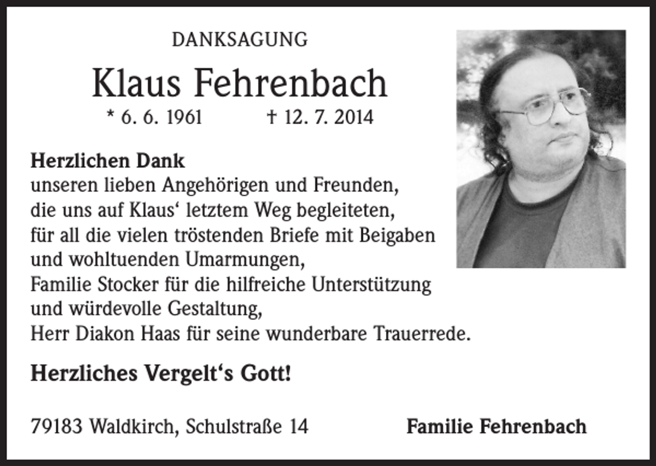 <p>DANKSAGUNG</p><p>Klaus Fehrenbach<br />* 6. 6. 1961 † 12. 7. 2014</p><p>Herzlichen Dank<br />unseren lieben Angehörigen und Freunden,<br />die uns auf Klaus‘ letztem Weg begleiteten,<br />für all die vielen tröstenden Briefe mit Beigaben<br />und wohltuenden Umarmungen,<br />Familie Stocker für die hilfreiche Unterstützung<br />und würdevolle Gestaltung,<br />Herr Diakon Haas für seine wunderbare Trauerrede.</p><p>Herzliches Vergelt‘s Gott!<br />79183 Waldkirch, Schulstraße 14</p><p>Familie Fehrenbach</p>