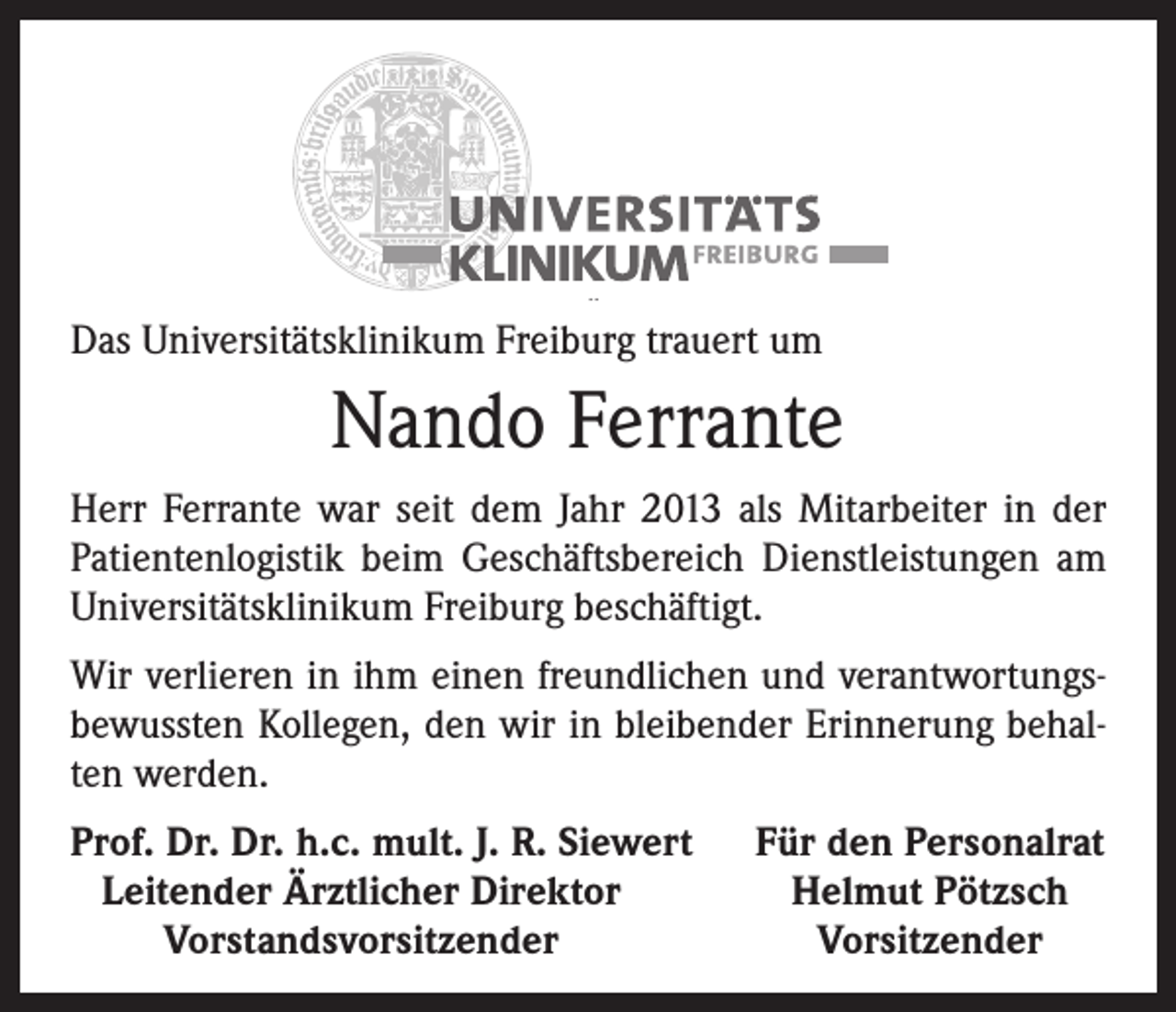 <p>Das Universitätsklinikum Freiburg trauert um</p><p>Nando Ferrante<br />Herr Ferrante war seit dem Jahr 2013 als Mitarbeiter in der<br />Patientenlogistik beim Geschäftsbereich Dienstleistungen am<br />Universitätsklinikum Freiburg beschäftigt.<br />Wir verlieren in ihm einen freundlichen und verantwortungsbewussten Kollegen, den wir in bleibender Erinnerung behalten werden.<br />Prof. Dr. Dr. h.c. mult. J. R. Siewert<br />Leitender Ärztlicher Direktor</p><p>Vorstandsvorsitzender</p><p>Für den Personalrat<br />Helmut Pötzsch<br />Vorsitzender</p>