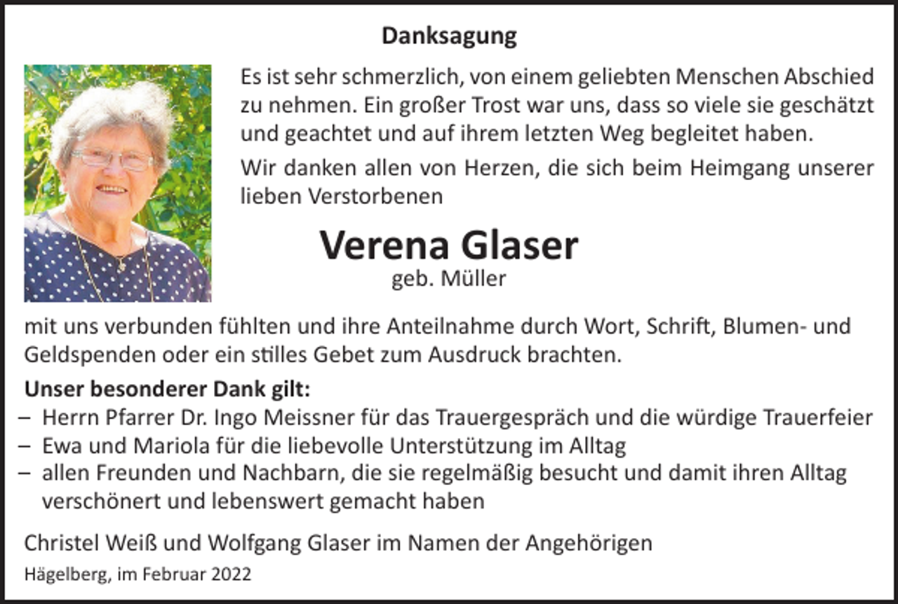 <p>Danksagung<br />Es ist sehr schmerzlich, von einem geliebten Menschen Abschied<br />zu nehmen. Ein großer Trost war uns, dass so viele sie geschätzt<br />und geachtet und auf ihrem letzten Weg begleitet haben.<br />Wir danken allen von Herzen, die sich beim Heimgang unserer<br />lieben Verstorbenen</p><p>Verena Glaser<br />geb. Müller</p><p>mit uns verbunden fühlten und ihre Anteilnahme durch Wort, Schrift, Blumen- und<br />Geldspenden oder ein stilles Gebet zum Ausdruck brachten.<br />Unser besonderer Dank gilt:<br />̶ Herrn Pfarrer Dr. Ingo Meissner für das Trauergespräch und die würdige Trauerfeier<br />̶ Ewa und Mariola für die liebevolle Unterstützung im Alltag<br />̶ allen Freunden und Nachbarn, die sie regelmäßig besucht und damit ihren Alltag<br />verschönert und lebenswert gemacht haben<br />Christel Weiß und Wolfgang Glaser im Namen der Angehörigen<br />Hägelberg, im Februar 2022</p>