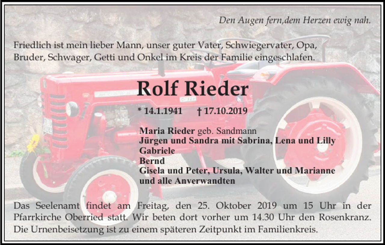 <p>Den Augen fern,dem Herzen ewig nah.<br />Friedlich ist mein lieber Mann, unser guter Vater, Schwiegervater, Opa,<br />Bruder, Schwager, Getti und Onkel im Kreis der Familie eingeschlafen.</p><p>Rolf Rieder<br />* 14.1.1941</p><p>† 17.10.2019</p><p>Maria Rieder geb. Sandmann<br />Jürgen und Sandra mit Sabrina, Lena und Lilly<br />Gabriele<br />Bernd<br />Gisela und Peter, Ursula, Walter und Marianne<br />und alle Anverwandten<br />Das Seelenamt findet am Freitag, den 25. Oktober 2019 um 15 Uhr in der<br />Pfarrkirche Oberried statt. Wir beten dort vorher um 14.30 Uhr den Rosenkranz.<br />Die Urnenbeisetzung ist zu einem späteren Zeitpunkt im Familienkreis.</p>