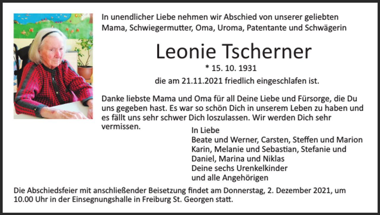 <p>In unendlicher Liebe nehmen wir Abschied von unserer geliebten<br />Mama, Schwiegermu�er, Oma, Uroma, Patentante und Schwägerin</p><p>Leonie Tscherner<br />* 15. 10. 1931<br />die am 21.11.2021 friedlich eingeschlafen ist.<br />Danke liebste Mama und Oma für all Deine Liebe und Fürsorge, die Du<br />uns gegeben hast. Es war so schön Dich in unserem Leben zu haben und<br />es fällt uns sehr schwer Dich loszulassen. Wir werden Dich sehr<br />vermissen.<br />In Liebe<br />Beate und Werner, Carsten, Steﬀen und Marion<br />Karin, Melanie und Sebas�an, Stefanie und<br />Daniel, Marina und Niklas<br />Deine sechs Urenkelkinder<br />und alle Angehörigen<br />Die Abschiedsfeier mit anschließender Beisetzung ﬁndet am Donnerstag, 2. Dezember 2021, um<br />10.00 Uhr in der Einsegnungshalle in Freiburg St. Georgen sta�.</p>