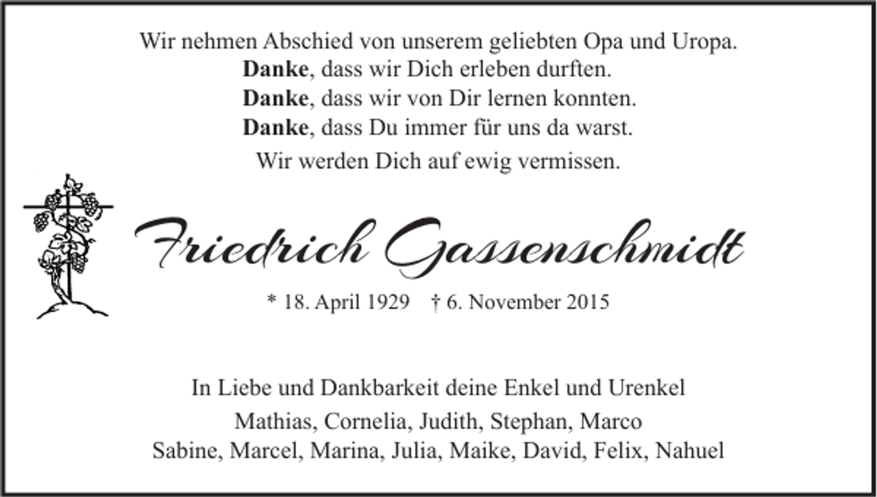 <p>Wir nehmen Abschied von unserem geliebten Opa und Uropa.<br />Danke, dass wir Dich erleben durften.<br />Danke, dass wir von Dir lernen konnten.<br />Danke, dass Du immer für uns da warst.<br />Wir werden Dich auf ewig vermissen.</p><p>Friedrich Gassenschmidt<br />* 18. April 1929 † 6. November 2015</p><p>In Liebe und Dankbarkeit deine Enkel und Urenkel<br />Mathias, Cornelia, Judith, Stephan, Marco<br />Sabine, Marcel, Marina, Julia, Maike, David, Felix, Nahuel</p>