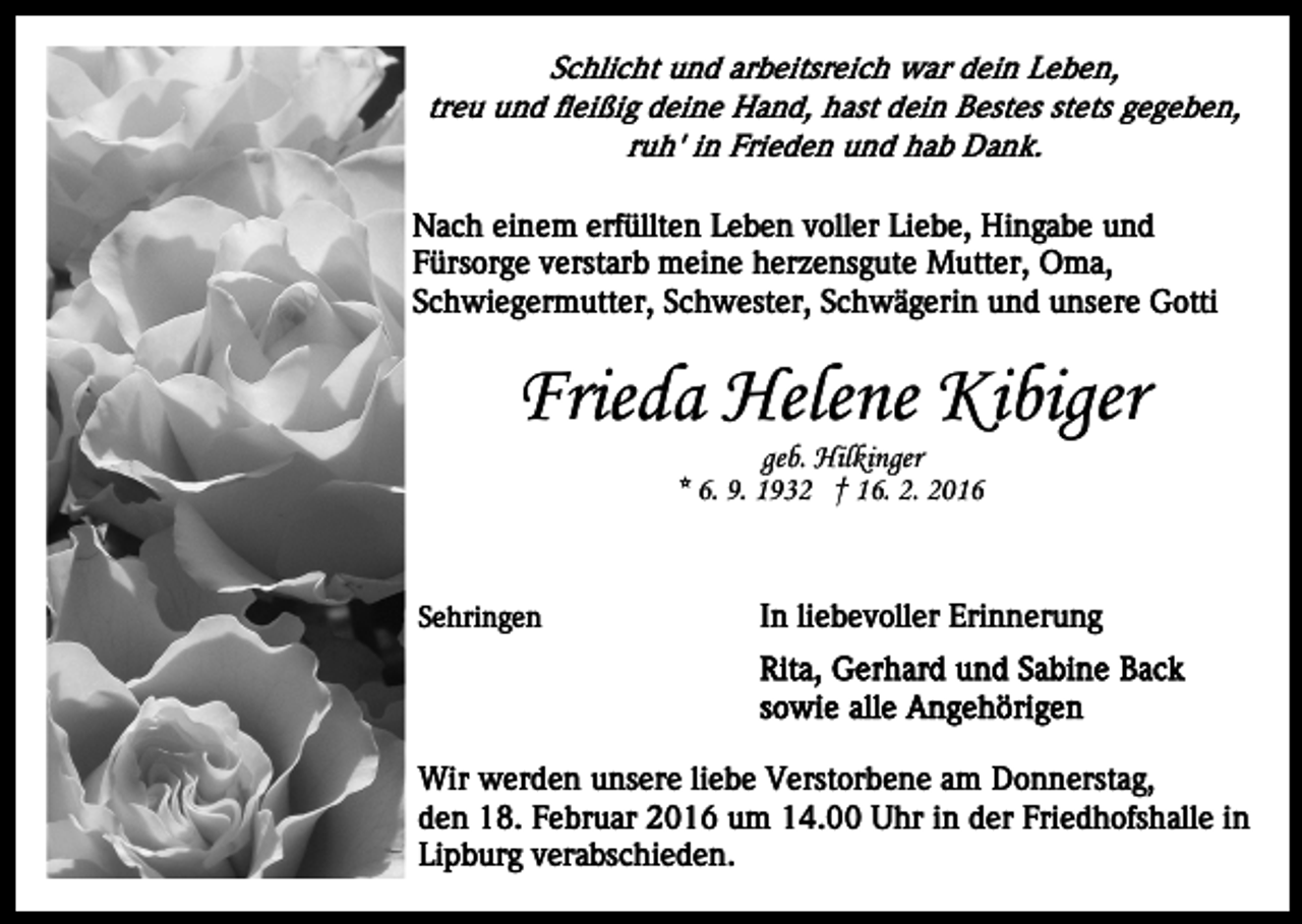 <p>Schlicht und arbeitsreich war dein Leben,<br />treu und fleißig deine Hand, hast dein Bestes stets gegeben,<br />ruh' in Frieden und hab Dank.<br />Nach einem erfüllten Leben voller Liebe, Hingabe und<br />Fürsorge verstarb meine herzensgute Mutter, Oma,<br />Schwiegermutter, Schwester, Schwägerin und unsere Gotti</p><p>Frieda Helene Kibiger<br />geb. Hilkinger<br />* 6. 9. 1932 † 16. 2. 2016</p><p>Sehringen</p><p>In liebevoller Erinnerung</p><p>Wir werden unsere liebe Verstorbene am Donnerstag,<br />den 18. Februar 2016 um 14.00 Uhr in der Friedhofshalle in<br />Lipburg verabschieden.</p>