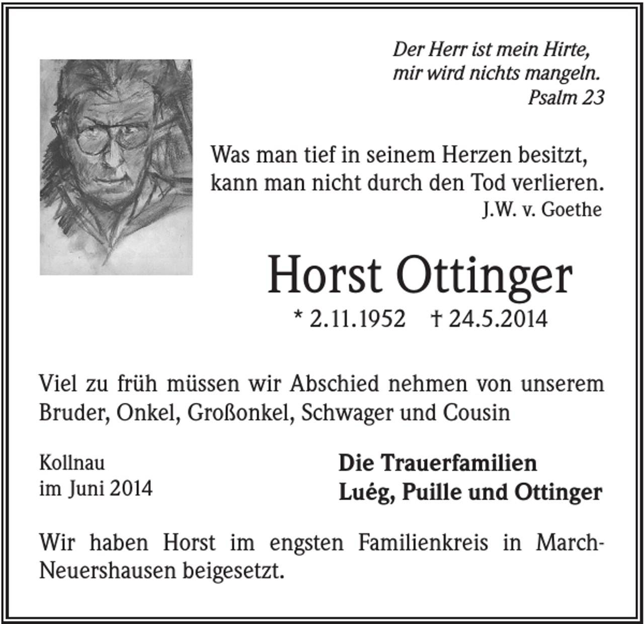 <p>Der Herr ist mein Hirte,<br />mir wird nichts mangeln.<br />Psalm 23</p><p>Was man tief in seinem Herzen besitzt,<br />kann man nicht durch den Tod verlieren.<br />J.W. v. Goethe</p><p>Horst Ottinger<br />* 2.11.1952 † 24.5.2014<br />Viel zu früh müssen wir Abschied nehmen von unserem<br />Bruder, Onkel, Großonkel, Schwager und Cousin<br />Kollnau<br />im Juni 2014</p><p>Die Trauerfamilien<br />Luég, Puille und Ottinger</p><p>Wir haben Horst im engsten Familienkreis in MarchNeuershausen beigesetzt.</p>