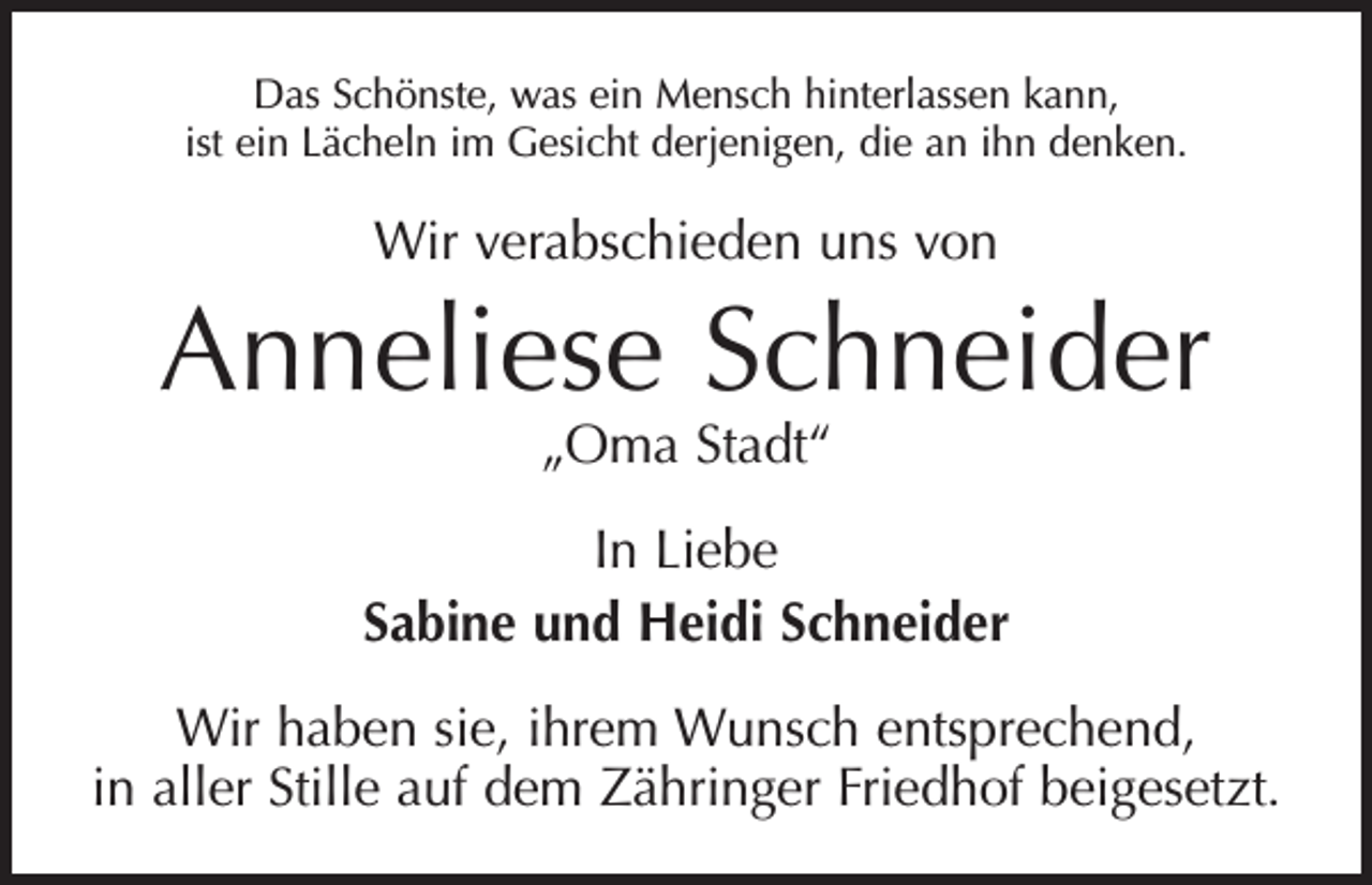 <p>Das Schönste, was ein Mensch hinterlassen kann,<br />ist ein Lächeln im Gesicht derjenigen, die an ihn denken.</p><p>Wir verabschieden uns von</p><p>Anneliese Schneider<br />„Oma Stadt“</p><p>In Liebe<br />Sabine und Heidi Schneider<br />Wir haben sie, ihrem Wunsch entsprechend,<br />in aller Stille auf dem Zähringer Friedhof beigesetzt.</p>